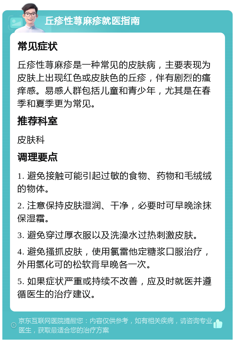 丘疹性荨麻疹就医指南 常见症状 丘疹性荨麻疹是一种常见的皮肤病，主要表现为皮肤上出现红色或皮肤色的丘疹，伴有剧烈的瘙痒感。易感人群包括儿童和青少年，尤其是在春季和夏季更为常见。 推荐科室 皮肤科 调理要点 1. 避免接触可能引起过敏的食物、药物和毛绒绒的物体。 2. 注意保持皮肤湿润、干净，必要时可早晚涂抹保湿霜。 3. 避免穿过厚衣服以及洗澡水过热刺激皮肤。 4. 避免搔抓皮肤，使用氯雷他定糖浆口服治疗，外用氢化可的松软膏早晚各一次。 5. 如果症状严重或持续不改善，应及时就医并遵循医生的治疗建议。