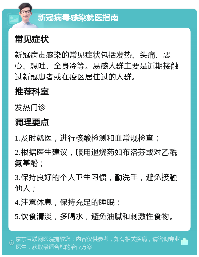 新冠病毒感染就医指南 常见症状 新冠病毒感染的常见症状包括发热、头痛、恶心、想吐、全身冷等。易感人群主要是近期接触过新冠患者或在疫区居住过的人群。 推荐科室 发热门诊 调理要点 1.及时就医，进行核酸检测和血常规检查； 2.根据医生建议，服用退烧药如布洛芬或对乙酰氨基酚； 3.保持良好的个人卫生习惯，勤洗手，避免接触他人； 4.注意休息，保持充足的睡眠； 5.饮食清淡，多喝水，避免油腻和刺激性食物。