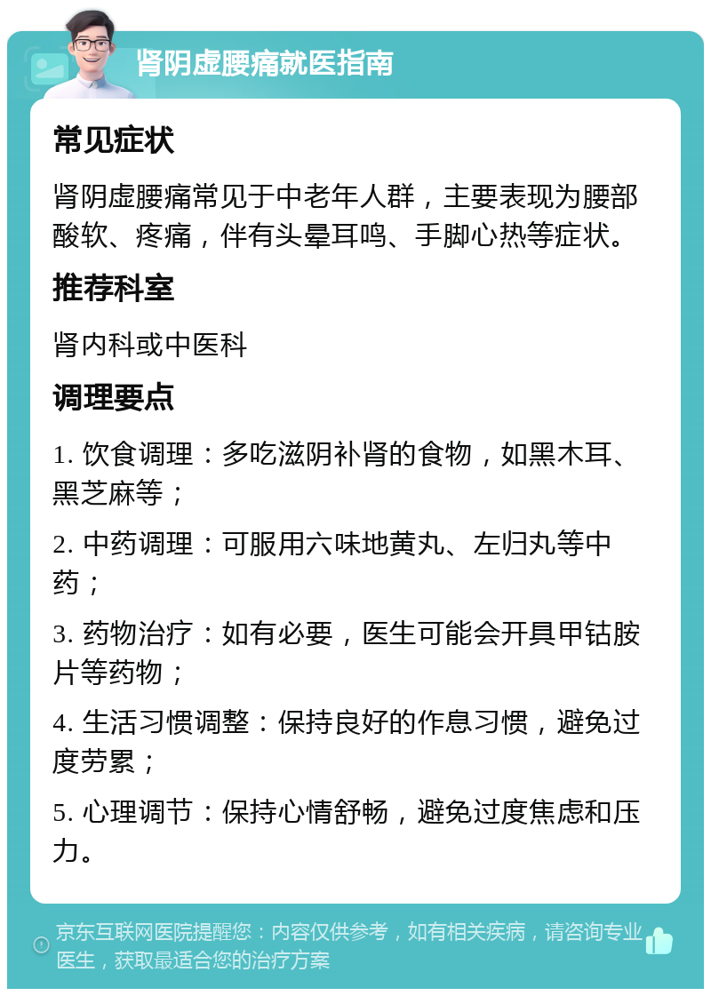 肾阴虚腰痛就医指南 常见症状 肾阴虚腰痛常见于中老年人群，主要表现为腰部酸软、疼痛，伴有头晕耳鸣、手脚心热等症状。 推荐科室 肾内科或中医科 调理要点 1. 饮食调理：多吃滋阴补肾的食物，如黑木耳、黑芝麻等； 2. 中药调理：可服用六味地黄丸、左归丸等中药； 3. 药物治疗：如有必要，医生可能会开具甲钴胺片等药物； 4. 生活习惯调整：保持良好的作息习惯，避免过度劳累； 5. 心理调节：保持心情舒畅，避免过度焦虑和压力。