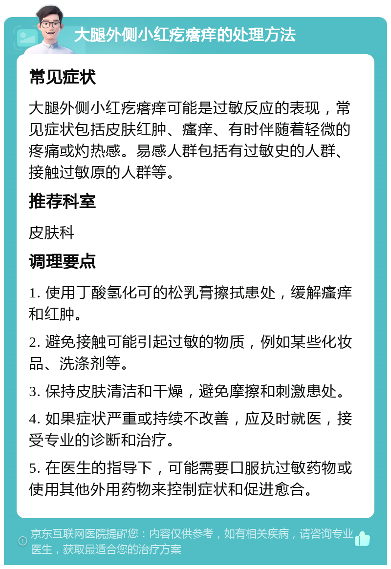 大腿外侧小红疙瘩痒的处理方法 常见症状 大腿外侧小红疙瘩痒可能是过敏反应的表现，常见症状包括皮肤红肿、瘙痒、有时伴随着轻微的疼痛或灼热感。易感人群包括有过敏史的人群、接触过敏原的人群等。 推荐科室 皮肤科 调理要点 1. 使用丁酸氢化可的松乳膏擦拭患处，缓解瘙痒和红肿。 2. 避免接触可能引起过敏的物质，例如某些化妆品、洗涤剂等。 3. 保持皮肤清洁和干燥，避免摩擦和刺激患处。 4. 如果症状严重或持续不改善，应及时就医，接受专业的诊断和治疗。 5. 在医生的指导下，可能需要口服抗过敏药物或使用其他外用药物来控制症状和促进愈合。