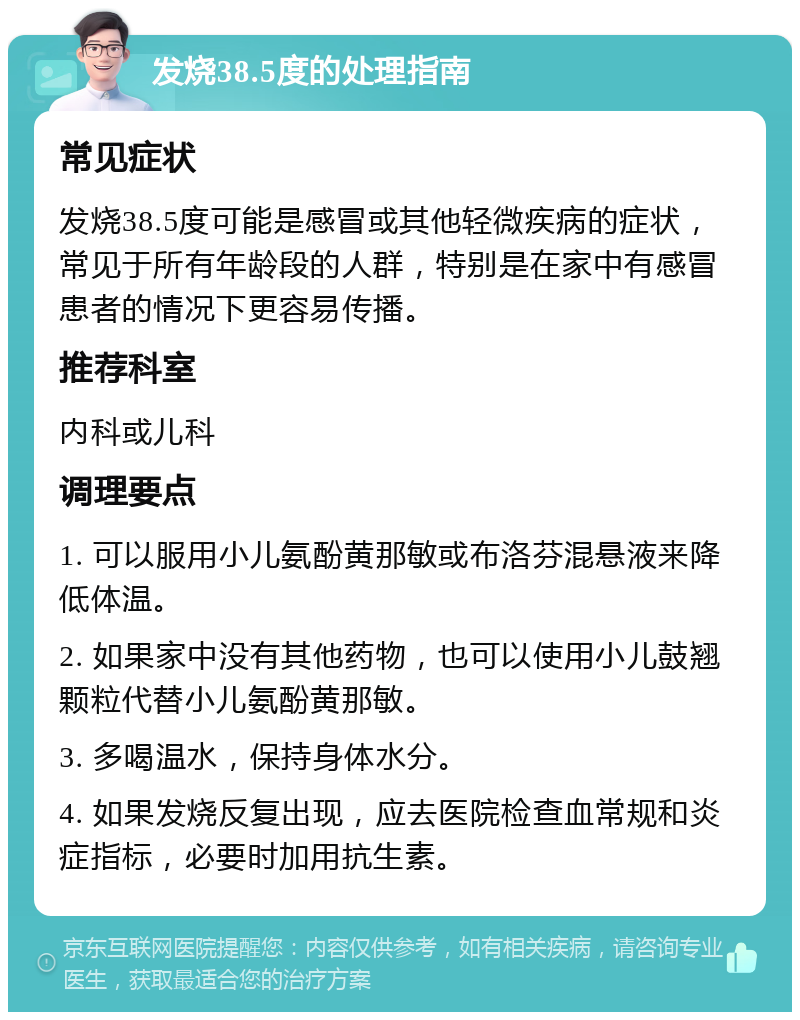 发烧38.5度的处理指南 常见症状 发烧38.5度可能是感冒或其他轻微疾病的症状，常见于所有年龄段的人群，特别是在家中有感冒患者的情况下更容易传播。 推荐科室 内科或儿科 调理要点 1. 可以服用小儿氨酚黄那敏或布洛芬混悬液来降低体温。 2. 如果家中没有其他药物，也可以使用小儿鼓翘颗粒代替小儿氨酚黄那敏。 3. 多喝温水，保持身体水分。 4. 如果发烧反复出现，应去医院检查血常规和炎症指标，必要时加用抗生素。