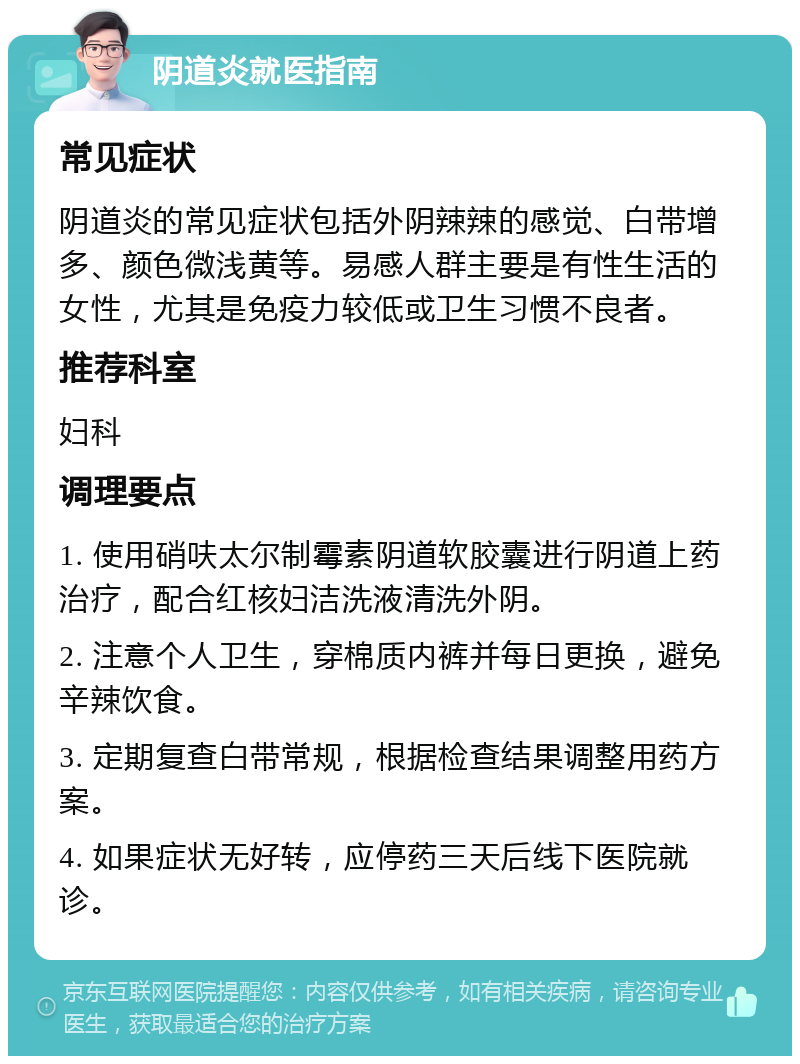 阴道炎就医指南 常见症状 阴道炎的常见症状包括外阴辣辣的感觉、白带增多、颜色微浅黄等。易感人群主要是有性生活的女性，尤其是免疫力较低或卫生习惯不良者。 推荐科室 妇科 调理要点 1. 使用硝呋太尔制霉素阴道软胶囊进行阴道上药治疗，配合红核妇洁洗液清洗外阴。 2. 注意个人卫生，穿棉质内裤并每日更换，避免辛辣饮食。 3. 定期复查白带常规，根据检查结果调整用药方案。 4. 如果症状无好转，应停药三天后线下医院就诊。