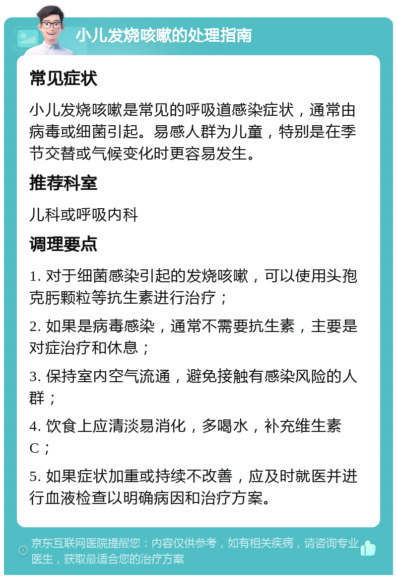 小儿发烧咳嗽的处理指南 常见症状 小儿发烧咳嗽是常见的呼吸道感染症状，通常由病毒或细菌引起。易感人群为儿童，特别是在季节交替或气候变化时更容易发生。 推荐科室 儿科或呼吸内科 调理要点 1. 对于细菌感染引起的发烧咳嗽，可以使用头孢克肟颗粒等抗生素进行治疗； 2. 如果是病毒感染，通常不需要抗生素，主要是对症治疗和休息； 3. 保持室内空气流通，避免接触有感染风险的人群； 4. 饮食上应清淡易消化，多喝水，补充维生素C； 5. 如果症状加重或持续不改善，应及时就医并进行血液检查以明确病因和治疗方案。