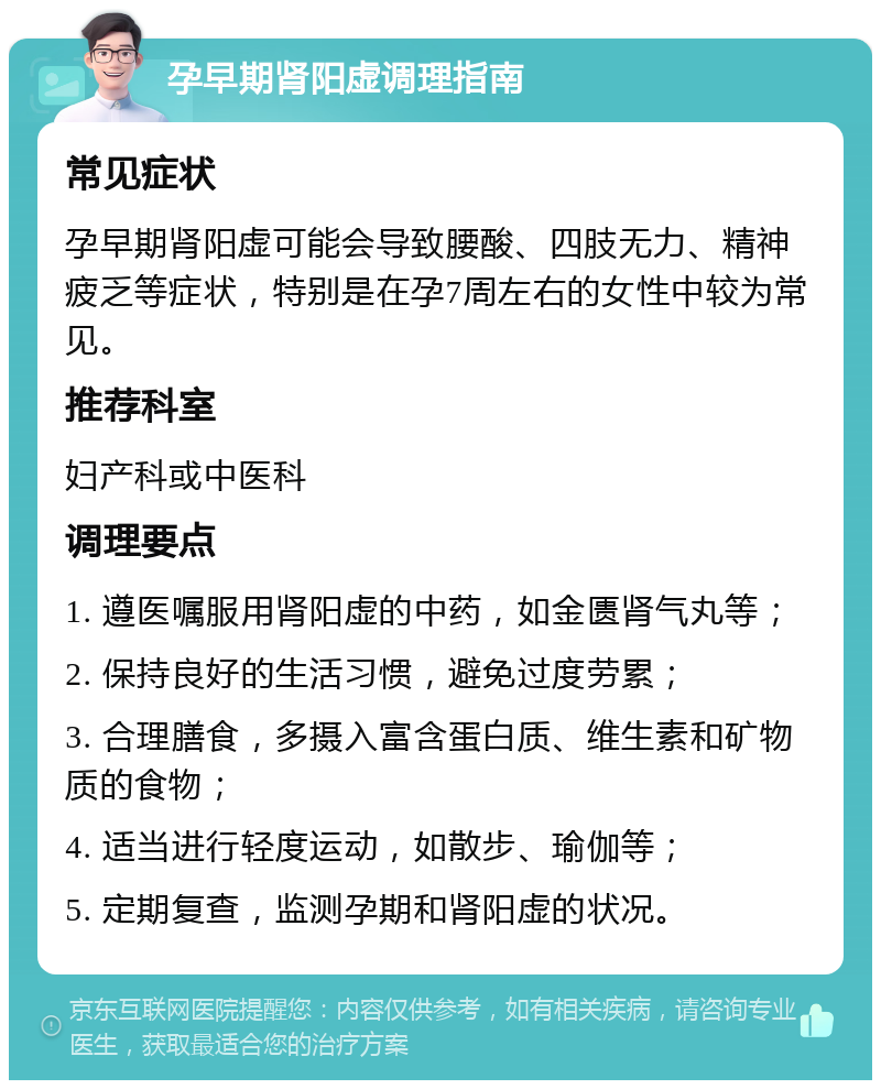 孕早期肾阳虚调理指南 常见症状 孕早期肾阳虚可能会导致腰酸、四肢无力、精神疲乏等症状，特别是在孕7周左右的女性中较为常见。 推荐科室 妇产科或中医科 调理要点 1. 遵医嘱服用肾阳虚的中药，如金匮肾气丸等； 2. 保持良好的生活习惯，避免过度劳累； 3. 合理膳食，多摄入富含蛋白质、维生素和矿物质的食物； 4. 适当进行轻度运动，如散步、瑜伽等； 5. 定期复查，监测孕期和肾阳虚的状况。