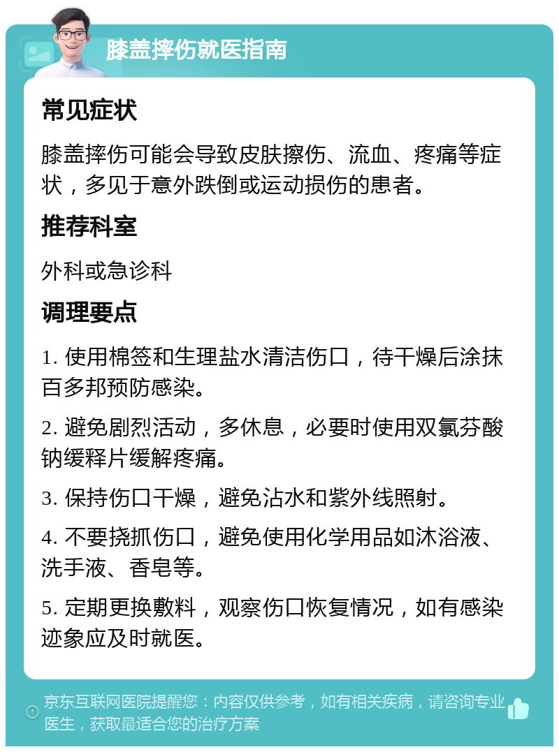 膝盖摔伤就医指南 常见症状 膝盖摔伤可能会导致皮肤擦伤、流血、疼痛等症状，多见于意外跌倒或运动损伤的患者。 推荐科室 外科或急诊科 调理要点 1. 使用棉签和生理盐水清洁伤口，待干燥后涂抹百多邦预防感染。 2. 避免剧烈活动，多休息，必要时使用双氯芬酸钠缓释片缓解疼痛。 3. 保持伤口干燥，避免沾水和紫外线照射。 4. 不要挠抓伤口，避免使用化学用品如沐浴液、洗手液、香皂等。 5. 定期更换敷料，观察伤口恢复情况，如有感染迹象应及时就医。