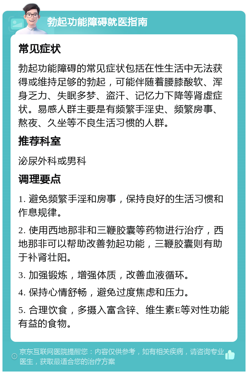 勃起功能障碍就医指南 常见症状 勃起功能障碍的常见症状包括在性生活中无法获得或维持足够的勃起，可能伴随着腰膝酸软、浑身乏力、失眠多梦、盗汗、记忆力下降等肾虚症状。易感人群主要是有频繁手淫史、频繁房事、熬夜、久坐等不良生活习惯的人群。 推荐科室 泌尿外科或男科 调理要点 1. 避免频繁手淫和房事，保持良好的生活习惯和作息规律。 2. 使用西地那非和三鞭胶囊等药物进行治疗，西地那非可以帮助改善勃起功能，三鞭胶囊则有助于补肾壮阳。 3. 加强锻炼，增强体质，改善血液循环。 4. 保持心情舒畅，避免过度焦虑和压力。 5. 合理饮食，多摄入富含锌、维生素E等对性功能有益的食物。