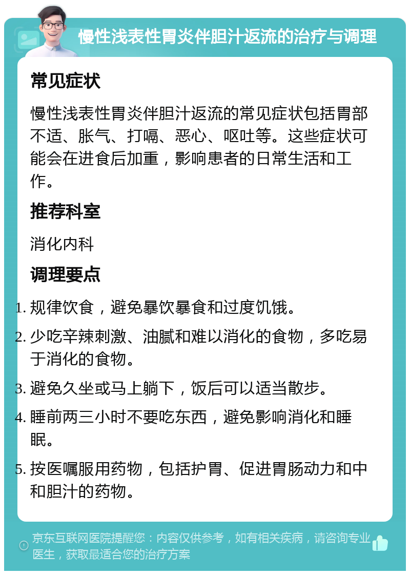 慢性浅表性胃炎伴胆汁返流的治疗与调理 常见症状 慢性浅表性胃炎伴胆汁返流的常见症状包括胃部不适、胀气、打嗝、恶心、呕吐等。这些症状可能会在进食后加重，影响患者的日常生活和工作。 推荐科室 消化内科 调理要点 规律饮食，避免暴饮暴食和过度饥饿。 少吃辛辣刺激、油腻和难以消化的食物，多吃易于消化的食物。 避免久坐或马上躺下，饭后可以适当散步。 睡前两三小时不要吃东西，避免影响消化和睡眠。 按医嘱服用药物，包括护胃、促进胃肠动力和中和胆汁的药物。