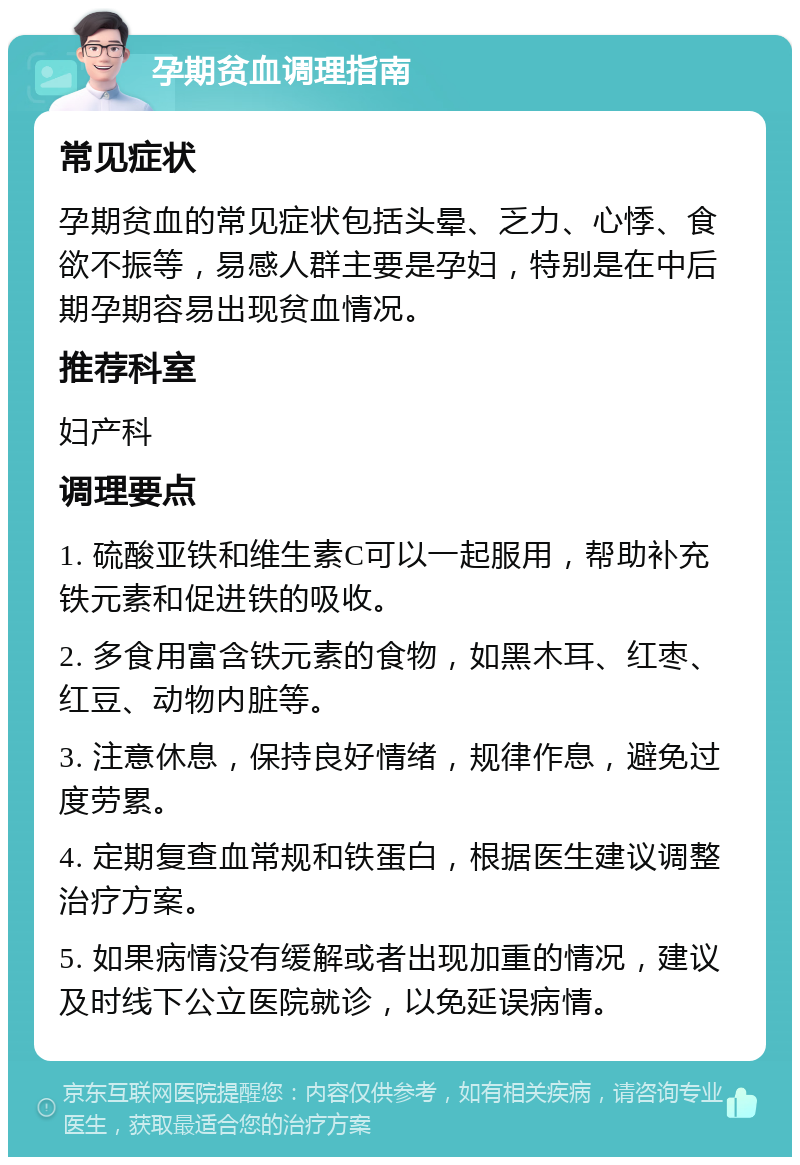 孕期贫血调理指南 常见症状 孕期贫血的常见症状包括头晕、乏力、心悸、食欲不振等，易感人群主要是孕妇，特别是在中后期孕期容易出现贫血情况。 推荐科室 妇产科 调理要点 1. 硫酸亚铁和维生素C可以一起服用，帮助补充铁元素和促进铁的吸收。 2. 多食用富含铁元素的食物，如黑木耳、红枣、红豆、动物内脏等。 3. 注意休息，保持良好情绪，规律作息，避免过度劳累。 4. 定期复查血常规和铁蛋白，根据医生建议调整治疗方案。 5. 如果病情没有缓解或者出现加重的情况，建议及时线下公立医院就诊，以免延误病情。