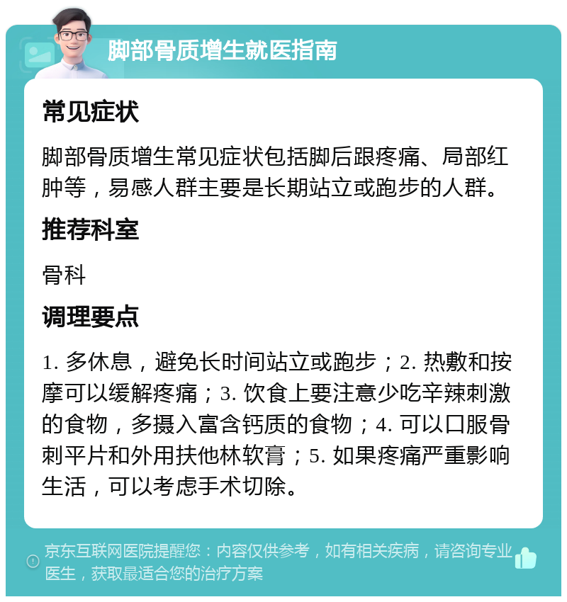 脚部骨质增生就医指南 常见症状 脚部骨质增生常见症状包括脚后跟疼痛、局部红肿等，易感人群主要是长期站立或跑步的人群。 推荐科室 骨科 调理要点 1. 多休息，避免长时间站立或跑步；2. 热敷和按摩可以缓解疼痛；3. 饮食上要注意少吃辛辣刺激的食物，多摄入富含钙质的食物；4. 可以口服骨刺平片和外用扶他林软膏；5. 如果疼痛严重影响生活，可以考虑手术切除。