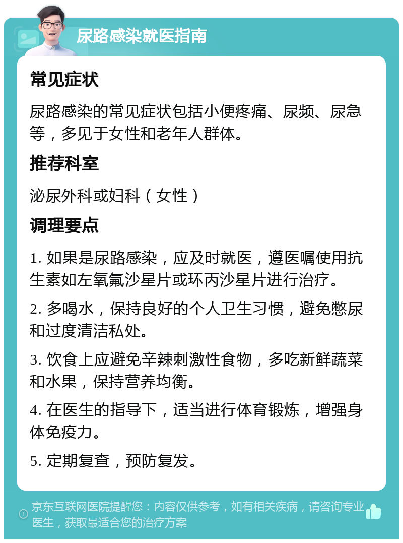 尿路感染就医指南 常见症状 尿路感染的常见症状包括小便疼痛、尿频、尿急等，多见于女性和老年人群体。 推荐科室 泌尿外科或妇科（女性） 调理要点 1. 如果是尿路感染，应及时就医，遵医嘱使用抗生素如左氧氟沙星片或环丙沙星片进行治疗。 2. 多喝水，保持良好的个人卫生习惯，避免憋尿和过度清洁私处。 3. 饮食上应避免辛辣刺激性食物，多吃新鲜蔬菜和水果，保持营养均衡。 4. 在医生的指导下，适当进行体育锻炼，增强身体免疫力。 5. 定期复查，预防复发。