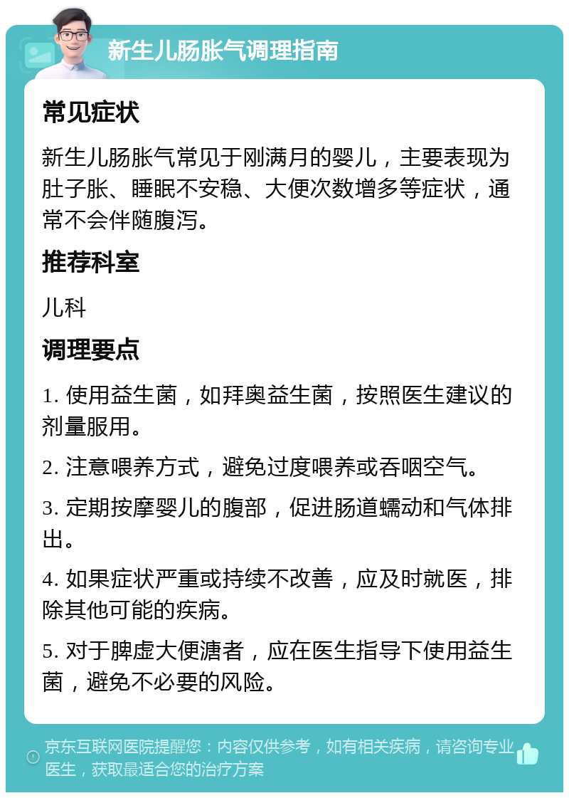 新生儿肠胀气调理指南 常见症状 新生儿肠胀气常见于刚满月的婴儿，主要表现为肚子胀、睡眠不安稳、大便次数增多等症状，通常不会伴随腹泻。 推荐科室 儿科 调理要点 1. 使用益生菌，如拜奥益生菌，按照医生建议的剂量服用。 2. 注意喂养方式，避免过度喂养或吞咽空气。 3. 定期按摩婴儿的腹部，促进肠道蠕动和气体排出。 4. 如果症状严重或持续不改善，应及时就医，排除其他可能的疾病。 5. 对于脾虚大便溏者，应在医生指导下使用益生菌，避免不必要的风险。