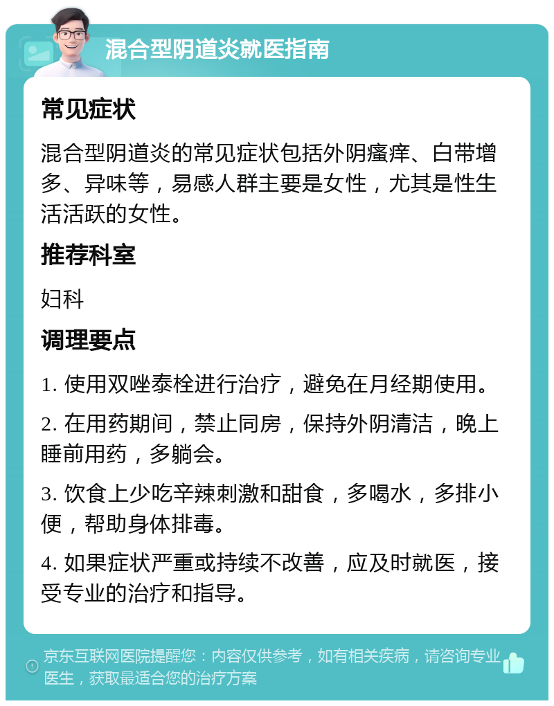 混合型阴道炎就医指南 常见症状 混合型阴道炎的常见症状包括外阴瘙痒、白带增多、异味等，易感人群主要是女性，尤其是性生活活跃的女性。 推荐科室 妇科 调理要点 1. 使用双唑泰栓进行治疗，避免在月经期使用。 2. 在用药期间，禁止同房，保持外阴清洁，晚上睡前用药，多躺会。 3. 饮食上少吃辛辣刺激和甜食，多喝水，多排小便，帮助身体排毒。 4. 如果症状严重或持续不改善，应及时就医，接受专业的治疗和指导。