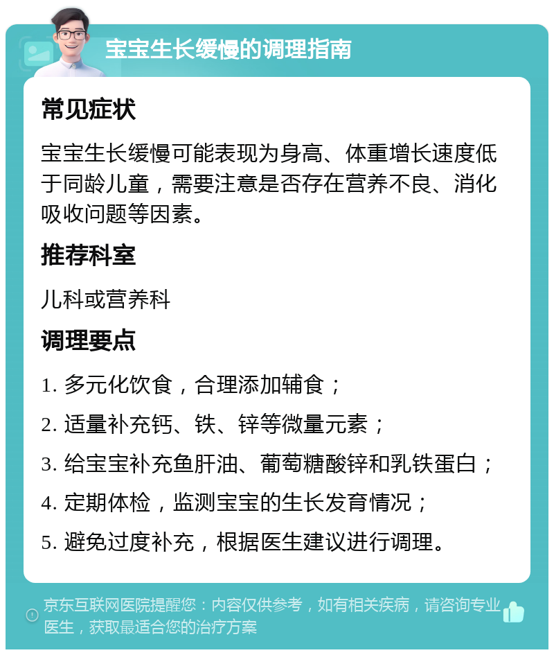 宝宝生长缓慢的调理指南 常见症状 宝宝生长缓慢可能表现为身高、体重增长速度低于同龄儿童，需要注意是否存在营养不良、消化吸收问题等因素。 推荐科室 儿科或营养科 调理要点 1. 多元化饮食，合理添加辅食； 2. 适量补充钙、铁、锌等微量元素； 3. 给宝宝补充鱼肝油、葡萄糖酸锌和乳铁蛋白； 4. 定期体检，监测宝宝的生长发育情况； 5. 避免过度补充，根据医生建议进行调理。