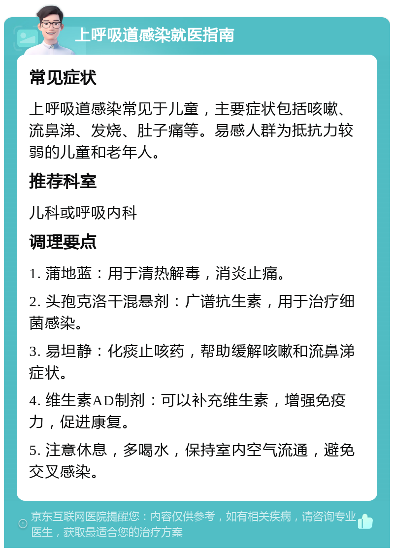 上呼吸道感染就医指南 常见症状 上呼吸道感染常见于儿童，主要症状包括咳嗽、流鼻涕、发烧、肚子痛等。易感人群为抵抗力较弱的儿童和老年人。 推荐科室 儿科或呼吸内科 调理要点 1. 蒲地蓝：用于清热解毒，消炎止痛。 2. 头孢克洛干混悬剂：广谱抗生素，用于治疗细菌感染。 3. 易坦静：化痰止咳药，帮助缓解咳嗽和流鼻涕症状。 4. 维生素AD制剂：可以补充维生素，增强免疫力，促进康复。 5. 注意休息，多喝水，保持室内空气流通，避免交叉感染。