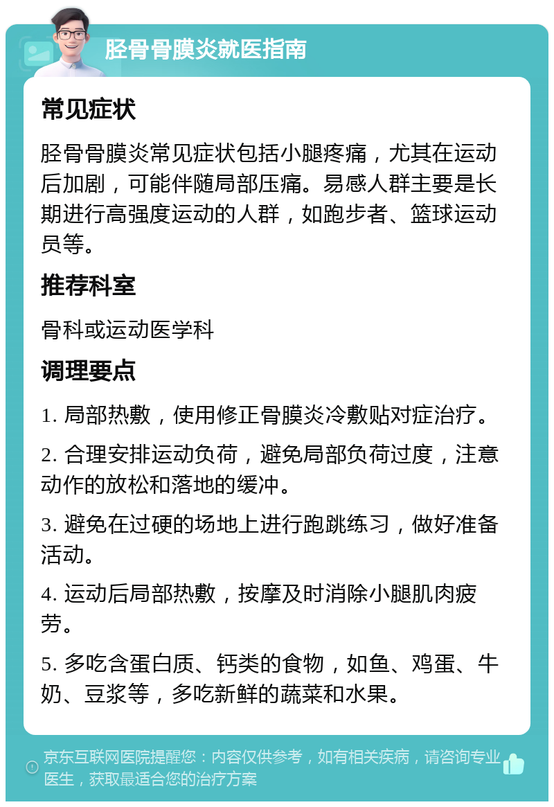 胫骨骨膜炎就医指南 常见症状 胫骨骨膜炎常见症状包括小腿疼痛，尤其在运动后加剧，可能伴随局部压痛。易感人群主要是长期进行高强度运动的人群，如跑步者、篮球运动员等。 推荐科室 骨科或运动医学科 调理要点 1. 局部热敷，使用修正骨膜炎冷敷贴对症治疗。 2. 合理安排运动负荷，避免局部负荷过度，注意动作的放松和落地的缓冲。 3. 避免在过硬的场地上进行跑跳练习，做好准备活动。 4. 运动后局部热敷，按摩及时消除小腿肌肉疲劳。 5. 多吃含蛋白质、钙类的食物，如鱼、鸡蛋、牛奶、豆浆等，多吃新鲜的蔬菜和水果。