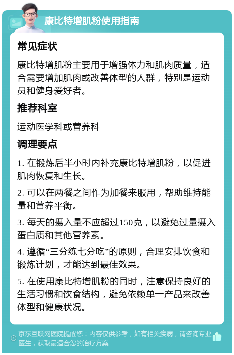 康比特增肌粉使用指南 常见症状 康比特增肌粉主要用于增强体力和肌肉质量，适合需要增加肌肉或改善体型的人群，特别是运动员和健身爱好者。 推荐科室 运动医学科或营养科 调理要点 1. 在锻炼后半小时内补充康比特增肌粉，以促进肌肉恢复和生长。 2. 可以在两餐之间作为加餐来服用，帮助维持能量和营养平衡。 3. 每天的摄入量不应超过150克，以避免过量摄入蛋白质和其他营养素。 4. 遵循“三分练七分吃”的原则，合理安排饮食和锻炼计划，才能达到最佳效果。 5. 在使用康比特增肌粉的同时，注意保持良好的生活习惯和饮食结构，避免依赖单一产品来改善体型和健康状况。