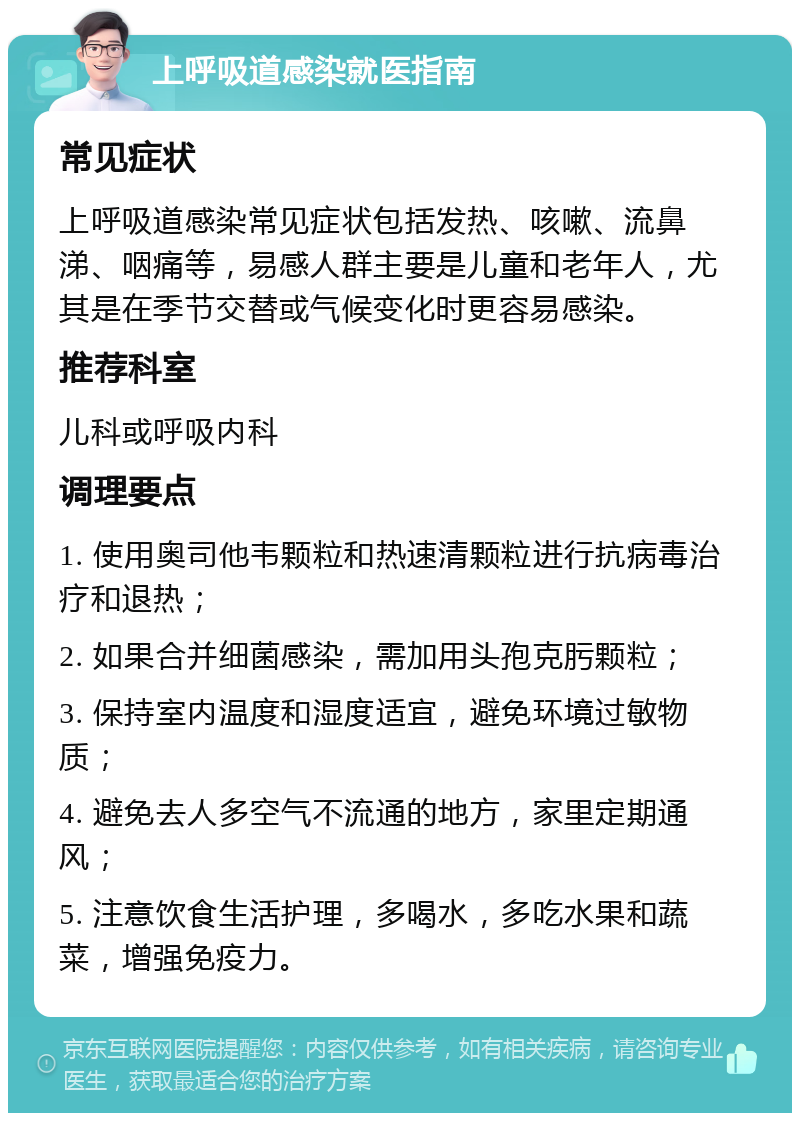 上呼吸道感染就医指南 常见症状 上呼吸道感染常见症状包括发热、咳嗽、流鼻涕、咽痛等，易感人群主要是儿童和老年人，尤其是在季节交替或气候变化时更容易感染。 推荐科室 儿科或呼吸内科 调理要点 1. 使用奥司他韦颗粒和热速清颗粒进行抗病毒治疗和退热； 2. 如果合并细菌感染，需加用头孢克肟颗粒； 3. 保持室内温度和湿度适宜，避免环境过敏物质； 4. 避免去人多空气不流通的地方，家里定期通风； 5. 注意饮食生活护理，多喝水，多吃水果和蔬菜，增强免疫力。