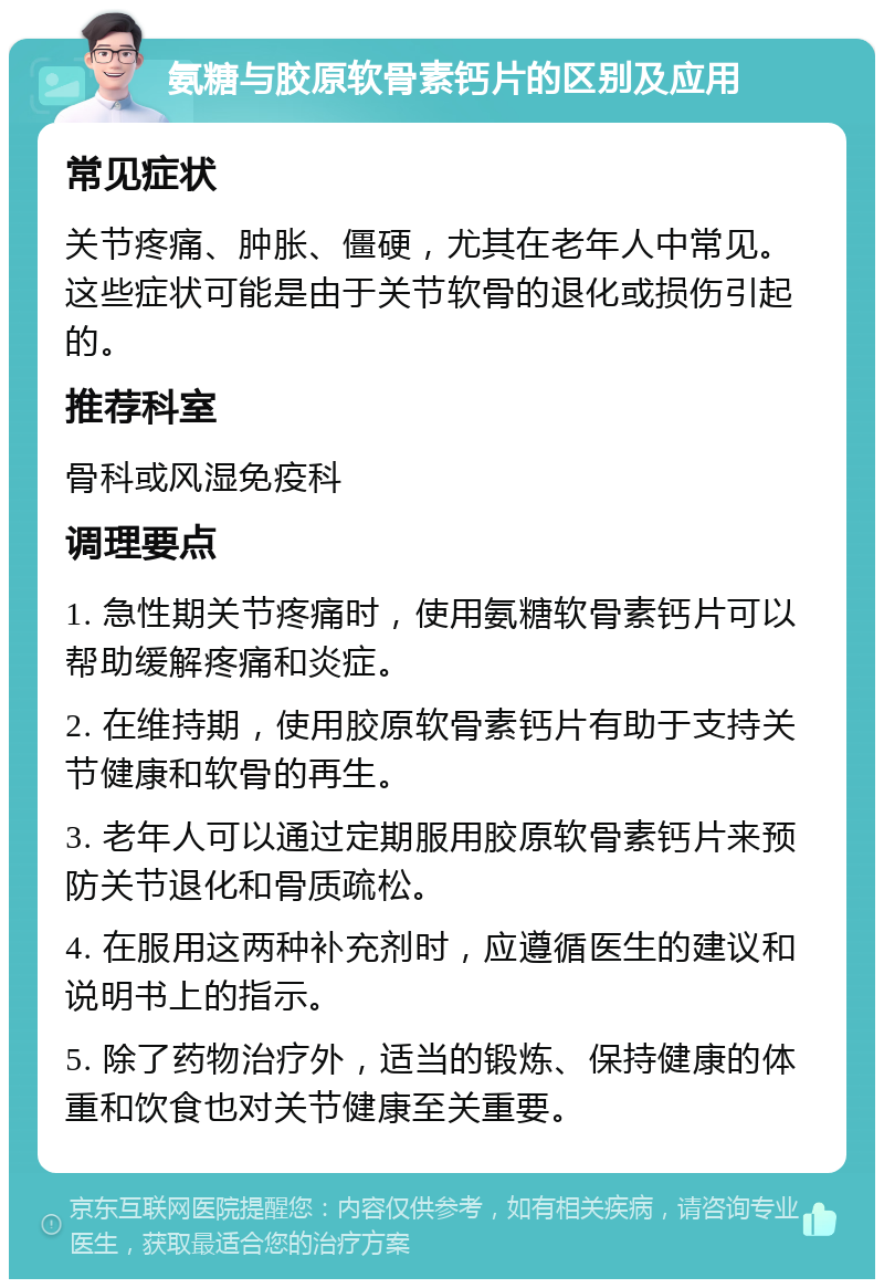 氨糖与胶原软骨素钙片的区别及应用 常见症状 关节疼痛、肿胀、僵硬，尤其在老年人中常见。这些症状可能是由于关节软骨的退化或损伤引起的。 推荐科室 骨科或风湿免疫科 调理要点 1. 急性期关节疼痛时，使用氨糖软骨素钙片可以帮助缓解疼痛和炎症。 2. 在维持期，使用胶原软骨素钙片有助于支持关节健康和软骨的再生。 3. 老年人可以通过定期服用胶原软骨素钙片来预防关节退化和骨质疏松。 4. 在服用这两种补充剂时，应遵循医生的建议和说明书上的指示。 5. 除了药物治疗外，适当的锻炼、保持健康的体重和饮食也对关节健康至关重要。