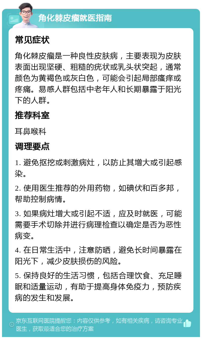 角化棘皮瘤就医指南 常见症状 角化棘皮瘤是一种良性皮肤病，主要表现为皮肤表面出现坚硬、粗糙的疣状或乳头状突起，通常颜色为黄褐色或灰白色，可能会引起局部瘙痒或疼痛。易感人群包括中老年人和长期暴露于阳光下的人群。 推荐科室 耳鼻喉科 调理要点 1. 避免抠挖或刺激病灶，以防止其增大或引起感染。 2. 使用医生推荐的外用药物，如碘伏和百多邦，帮助控制病情。 3. 如果病灶增大或引起不适，应及时就医，可能需要手术切除并进行病理检查以确定是否为恶性病变。 4. 在日常生活中，注意防晒，避免长时间暴露在阳光下，减少皮肤损伤的风险。 5. 保持良好的生活习惯，包括合理饮食、充足睡眠和适量运动，有助于提高身体免疫力，预防疾病的发生和发展。