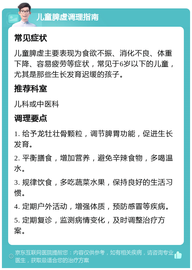 儿童脾虚调理指南 常见症状 儿童脾虚主要表现为食欲不振、消化不良、体重下降、容易疲劳等症状，常见于6岁以下的儿童，尤其是那些生长发育迟缓的孩子。 推荐科室 儿科或中医科 调理要点 1. 给予龙牡壮骨颗粒，调节脾胃功能，促进生长发育。 2. 平衡膳食，增加营养，避免辛辣食物，多喝温水。 3. 规律饮食，多吃蔬菜水果，保持良好的生活习惯。 4. 定期户外活动，增强体质，预防感冒等疾病。 5. 定期复诊，监测病情变化，及时调整治疗方案。