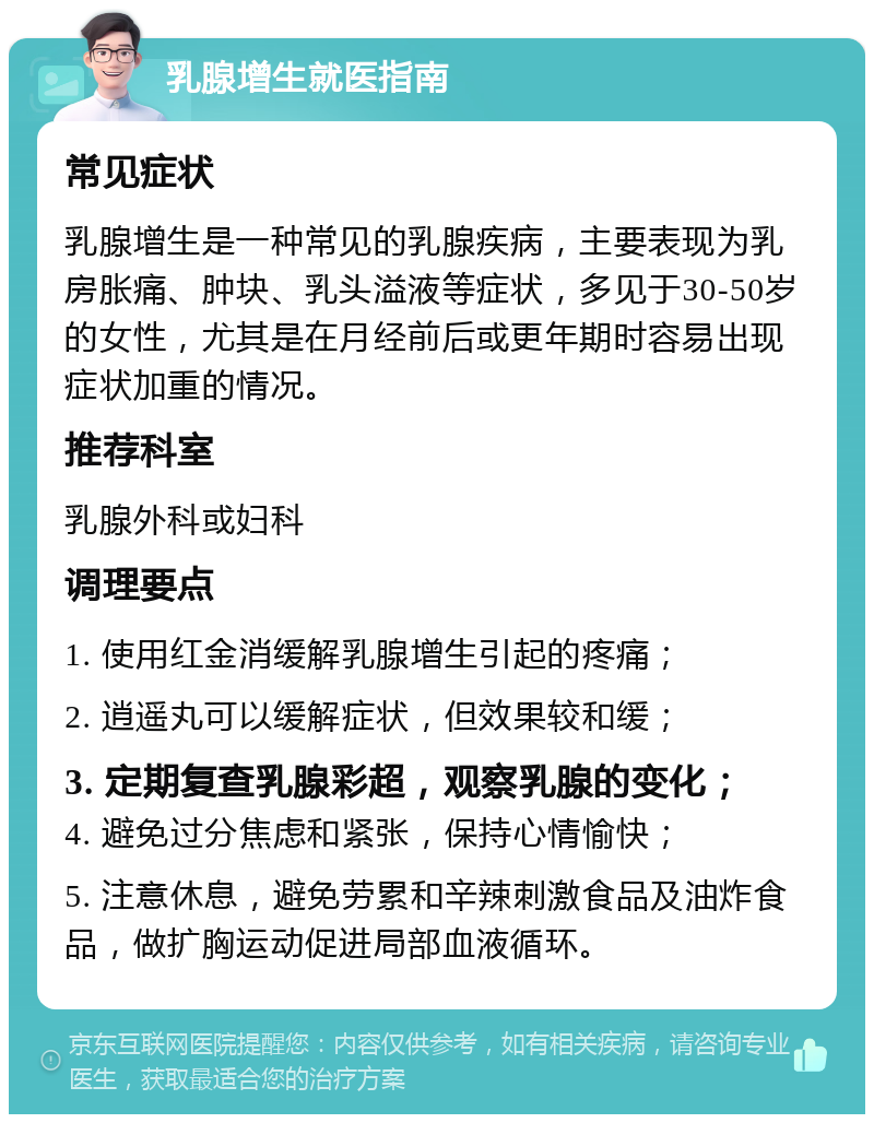 乳腺增生就医指南 常见症状 乳腺增生是一种常见的乳腺疾病，主要表现为乳房胀痛、肿块、乳头溢液等症状，多见于30-50岁的女性，尤其是在月经前后或更年期时容易出现症状加重的情况。 推荐科室 乳腺外科或妇科 调理要点 1. 使用红金消缓解乳腺增生引起的疼痛； 2. 逍遥丸可以缓解症状，但效果较和缓； 3. 定期复查乳腺彩超，观察乳腺的变化； 4. 避免过分焦虑和紧张，保持心情愉快； 5. 注意休息，避免劳累和辛辣刺激食品及油炸食品，做扩胸运动促进局部血液循环。