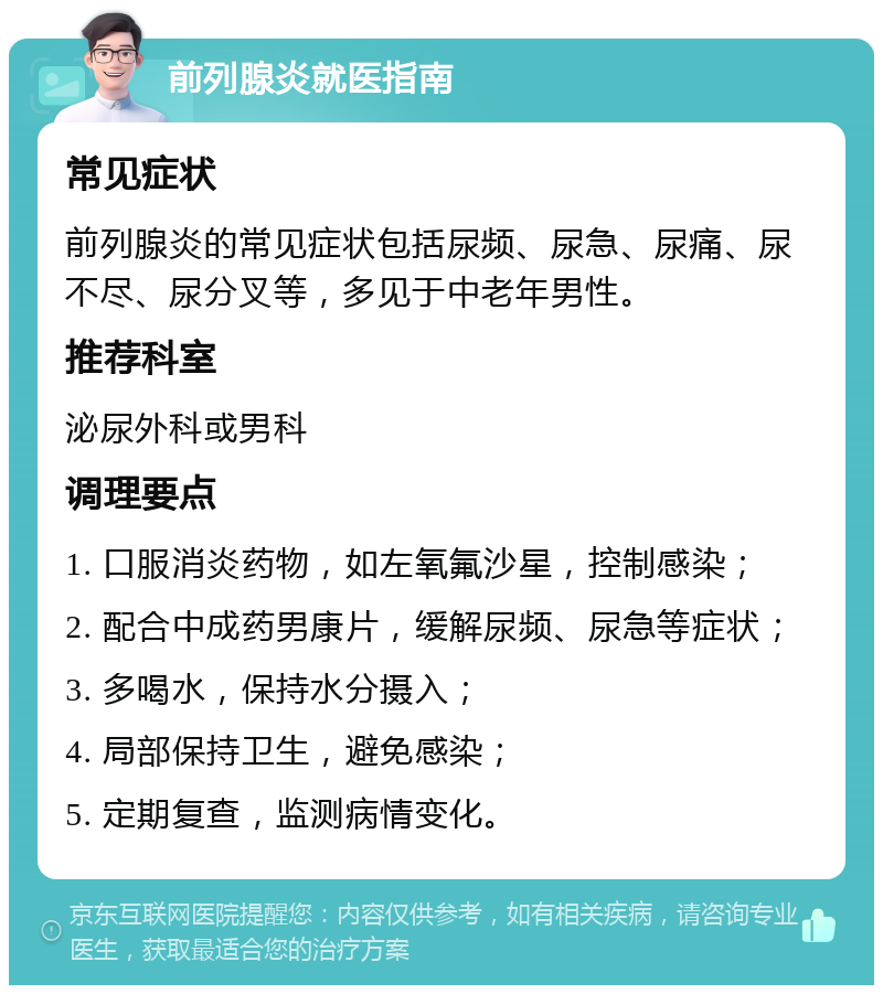 前列腺炎就医指南 常见症状 前列腺炎的常见症状包括尿频、尿急、尿痛、尿不尽、尿分叉等，多见于中老年男性。 推荐科室 泌尿外科或男科 调理要点 1. 口服消炎药物，如左氧氟沙星，控制感染； 2. 配合中成药男康片，缓解尿频、尿急等症状； 3. 多喝水，保持水分摄入； 4. 局部保持卫生，避免感染； 5. 定期复查，监测病情变化。