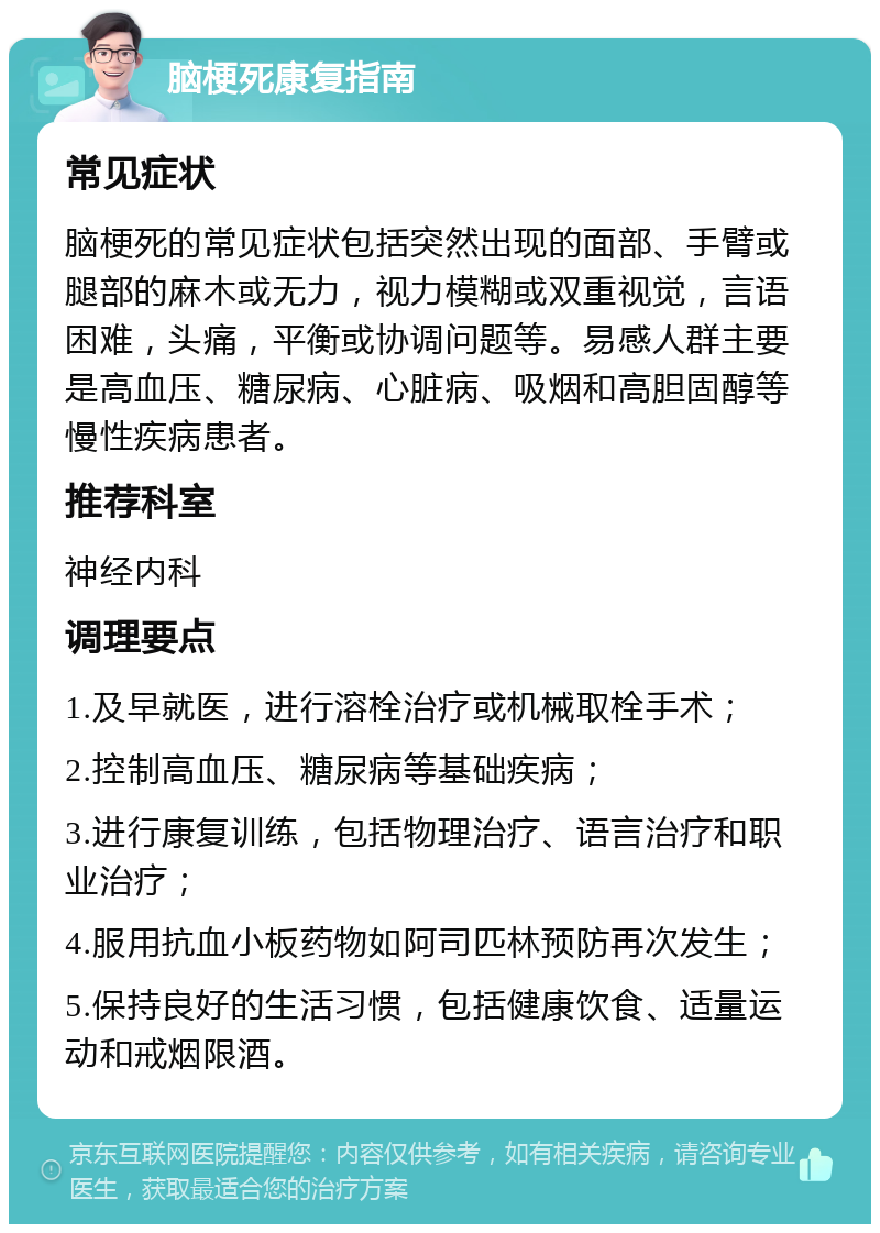 脑梗死康复指南 常见症状 脑梗死的常见症状包括突然出现的面部、手臂或腿部的麻木或无力，视力模糊或双重视觉，言语困难，头痛，平衡或协调问题等。易感人群主要是高血压、糖尿病、心脏病、吸烟和高胆固醇等慢性疾病患者。 推荐科室 神经内科 调理要点 1.及早就医，进行溶栓治疗或机械取栓手术； 2.控制高血压、糖尿病等基础疾病； 3.进行康复训练，包括物理治疗、语言治疗和职业治疗； 4.服用抗血小板药物如阿司匹林预防再次发生； 5.保持良好的生活习惯，包括健康饮食、适量运动和戒烟限酒。