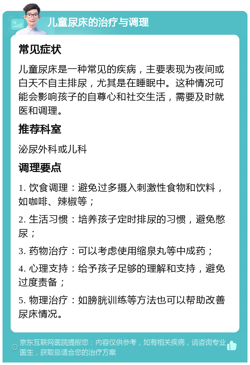 儿童尿床的治疗与调理 常见症状 儿童尿床是一种常见的疾病，主要表现为夜间或白天不自主排尿，尤其是在睡眠中。这种情况可能会影响孩子的自尊心和社交生活，需要及时就医和调理。 推荐科室 泌尿外科或儿科 调理要点 1. 饮食调理：避免过多摄入刺激性食物和饮料，如咖啡、辣椒等； 2. 生活习惯：培养孩子定时排尿的习惯，避免憋尿； 3. 药物治疗：可以考虑使用缩泉丸等中成药； 4. 心理支持：给予孩子足够的理解和支持，避免过度责备； 5. 物理治疗：如膀胱训练等方法也可以帮助改善尿床情况。