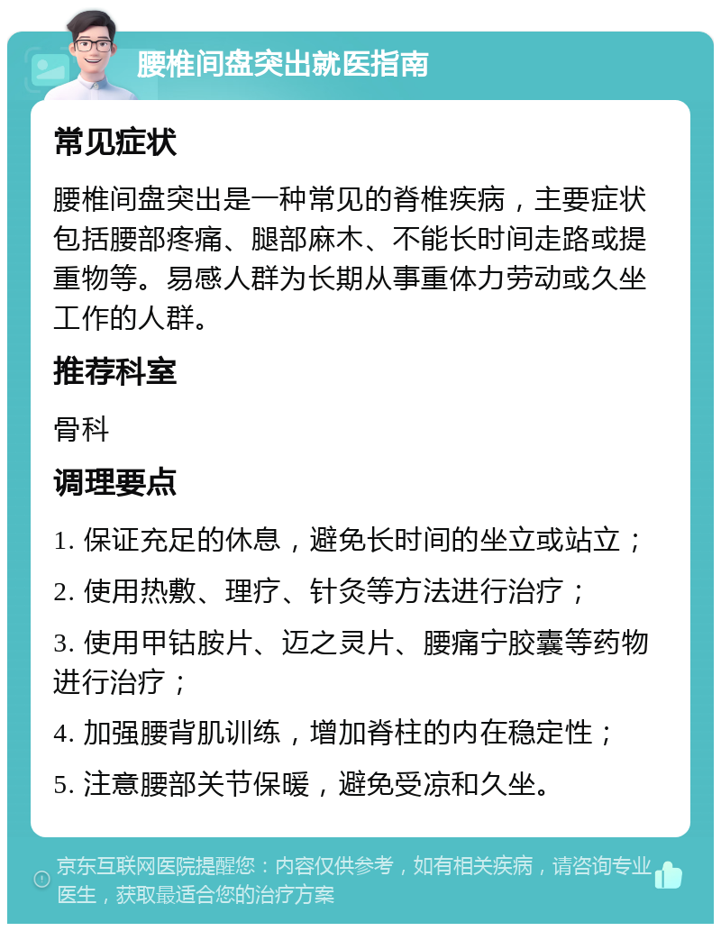 腰椎间盘突出就医指南 常见症状 腰椎间盘突出是一种常见的脊椎疾病，主要症状包括腰部疼痛、腿部麻木、不能长时间走路或提重物等。易感人群为长期从事重体力劳动或久坐工作的人群。 推荐科室 骨科 调理要点 1. 保证充足的休息，避免长时间的坐立或站立； 2. 使用热敷、理疗、针灸等方法进行治疗； 3. 使用甲钴胺片、迈之灵片、腰痛宁胶囊等药物进行治疗； 4. 加强腰背肌训练，增加脊柱的内在稳定性； 5. 注意腰部关节保暖，避免受凉和久坐。