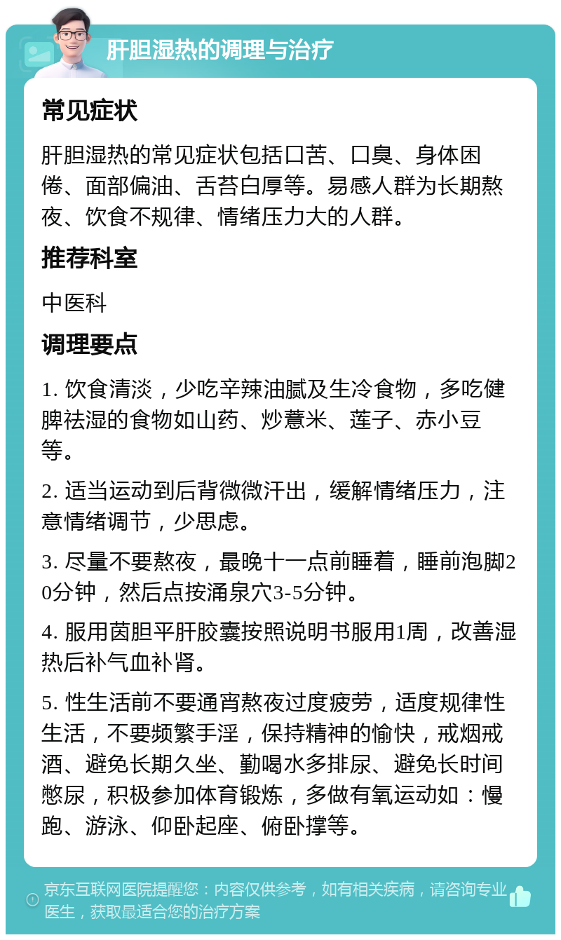 肝胆湿热的调理与治疗 常见症状 肝胆湿热的常见症状包括口苦、口臭、身体困倦、面部偏油、舌苔白厚等。易感人群为长期熬夜、饮食不规律、情绪压力大的人群。 推荐科室 中医科 调理要点 1. 饮食清淡，少吃辛辣油腻及生冷食物，多吃健脾祛湿的食物如山药、炒薏米、莲子、赤小豆等。 2. 适当运动到后背微微汗出，缓解情绪压力，注意情绪调节，少思虑。 3. 尽量不要熬夜，最晚十一点前睡着，睡前泡脚20分钟，然后点按涌泉穴3-5分钟。 4. 服用茵胆平肝胶囊按照说明书服用1周，改善湿热后补气血补肾。 5. 性生活前不要通宵熬夜过度疲劳，适度规律性生活，不要频繁手淫，保持精神的愉快，戒烟戒酒、避免长期久坐、勤喝水多排尿、避免长时间憋尿，积极参加体育锻炼，多做有氧运动如：慢跑、游泳、仰卧起座、俯卧撑等。