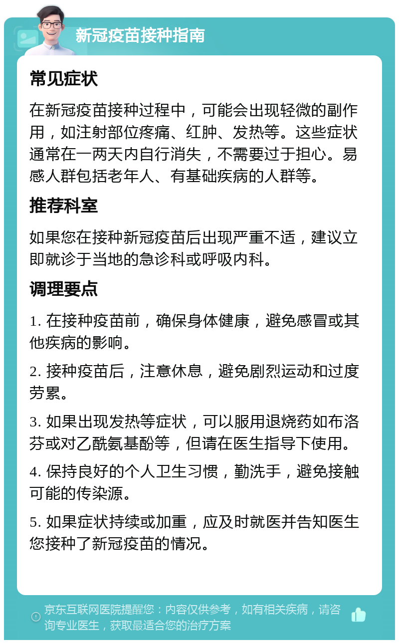 新冠疫苗接种指南 常见症状 在新冠疫苗接种过程中，可能会出现轻微的副作用，如注射部位疼痛、红肿、发热等。这些症状通常在一两天内自行消失，不需要过于担心。易感人群包括老年人、有基础疾病的人群等。 推荐科室 如果您在接种新冠疫苗后出现严重不适，建议立即就诊于当地的急诊科或呼吸内科。 调理要点 1. 在接种疫苗前，确保身体健康，避免感冒或其他疾病的影响。 2. 接种疫苗后，注意休息，避免剧烈运动和过度劳累。 3. 如果出现发热等症状，可以服用退烧药如布洛芬或对乙酰氨基酚等，但请在医生指导下使用。 4. 保持良好的个人卫生习惯，勤洗手，避免接触可能的传染源。 5. 如果症状持续或加重，应及时就医并告知医生您接种了新冠疫苗的情况。