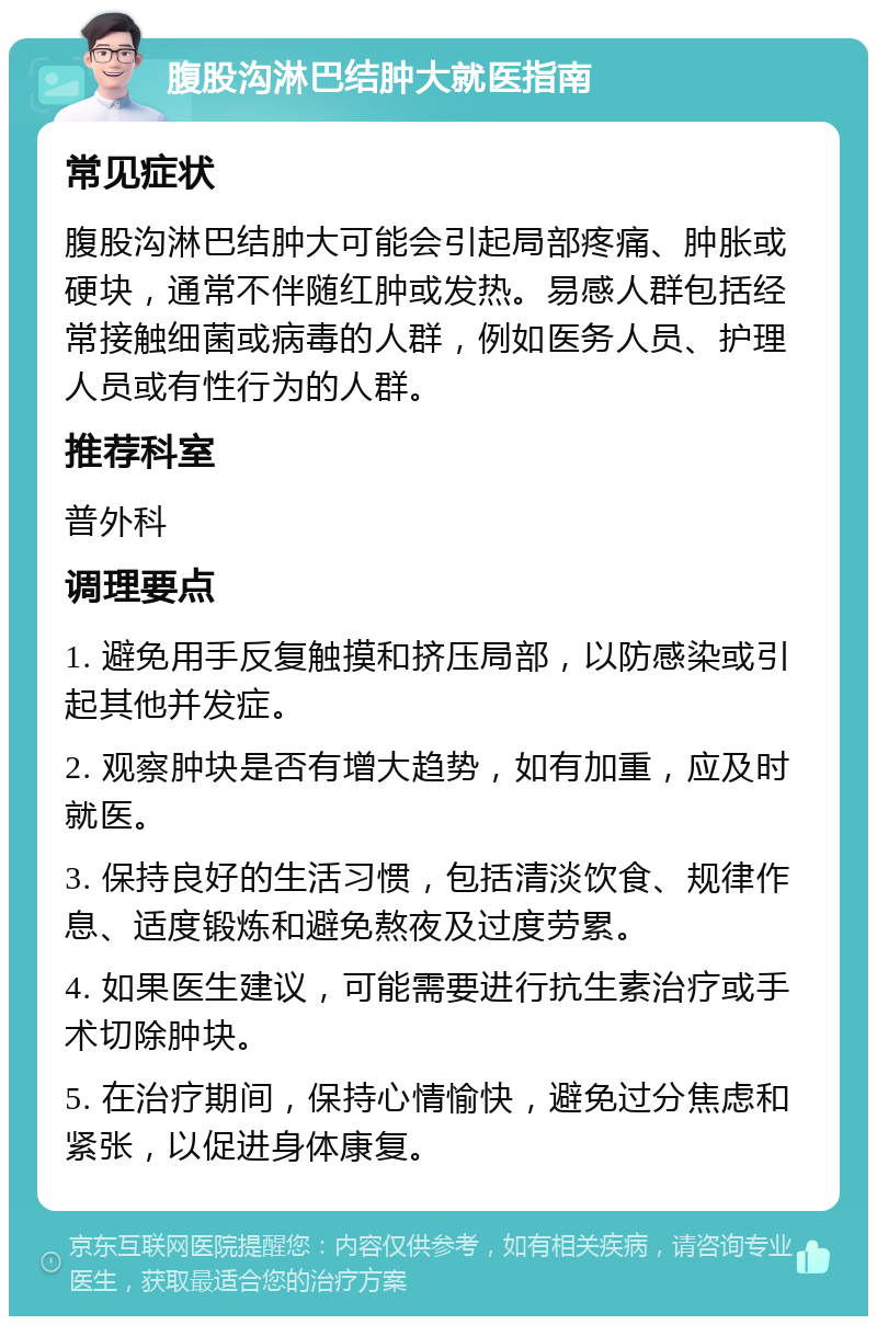 腹股沟淋巴结肿大就医指南 常见症状 腹股沟淋巴结肿大可能会引起局部疼痛、肿胀或硬块，通常不伴随红肿或发热。易感人群包括经常接触细菌或病毒的人群，例如医务人员、护理人员或有性行为的人群。 推荐科室 普外科 调理要点 1. 避免用手反复触摸和挤压局部，以防感染或引起其他并发症。 2. 观察肿块是否有增大趋势，如有加重，应及时就医。 3. 保持良好的生活习惯，包括清淡饮食、规律作息、适度锻炼和避免熬夜及过度劳累。 4. 如果医生建议，可能需要进行抗生素治疗或手术切除肿块。 5. 在治疗期间，保持心情愉快，避免过分焦虑和紧张，以促进身体康复。