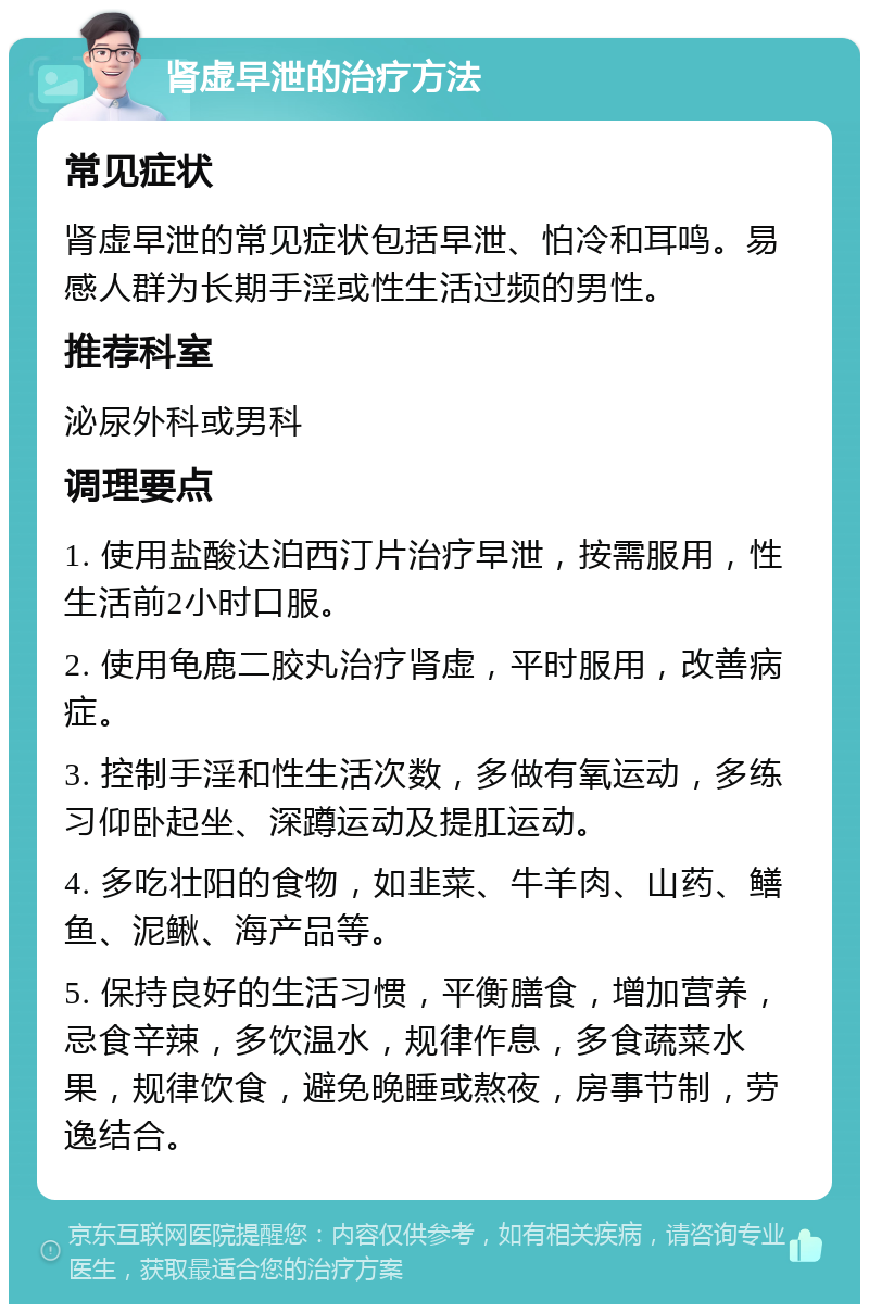 肾虚早泄的治疗方法 常见症状 肾虚早泄的常见症状包括早泄、怕冷和耳鸣。易感人群为长期手淫或性生活过频的男性。 推荐科室 泌尿外科或男科 调理要点 1. 使用盐酸达泊西汀片治疗早泄，按需服用，性生活前2小时口服。 2. 使用龟鹿二胶丸治疗肾虚，平时服用，改善病症。 3. 控制手淫和性生活次数，多做有氧运动，多练习仰卧起坐、深蹲运动及提肛运动。 4. 多吃壮阳的食物，如韭菜、牛羊肉、山药、鳝鱼、泥鳅、海产品等。 5. 保持良好的生活习惯，平衡膳食，增加营养，忌食辛辣，多饮温水，规律作息，多食蔬菜水果，规律饮食，避免晚睡或熬夜，房事节制，劳逸结合。