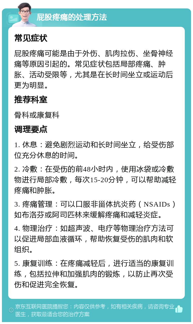 屁股疼痛的处理方法 常见症状 屁股疼痛可能是由于外伤、肌肉拉伤、坐骨神经痛等原因引起的。常见症状包括局部疼痛、肿胀、活动受限等，尤其是在长时间坐立或运动后更为明显。 推荐科室 骨科或康复科 调理要点 1. 休息：避免剧烈运动和长时间坐立，给受伤部位充分休息的时间。 2. 冷敷：在受伤的前48小时内，使用冰袋或冷敷物进行局部冷敷，每次15-20分钟，可以帮助减轻疼痛和肿胀。 3. 疼痛管理：可以口服非甾体抗炎药（NSAIDs）如布洛芬或阿司匹林来缓解疼痛和减轻炎症。 4. 物理治疗：如超声波、电疗等物理治疗方法可以促进局部血液循环，帮助恢复受伤的肌肉和软组织。 5. 康复训练：在疼痛减轻后，进行适当的康复训练，包括拉伸和加强肌肉的锻炼，以防止再次受伤和促进完全恢复。