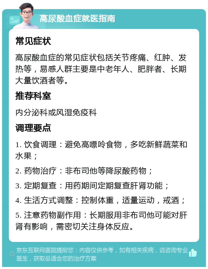 高尿酸血症就医指南 常见症状 高尿酸血症的常见症状包括关节疼痛、红肿、发热等，易感人群主要是中老年人、肥胖者、长期大量饮酒者等。 推荐科室 内分泌科或风湿免疫科 调理要点 1. 饮食调理：避免高嘌呤食物，多吃新鲜蔬菜和水果； 2. 药物治疗：非布司他等降尿酸药物； 3. 定期复查：用药期间定期复查肝肾功能； 4. 生活方式调整：控制体重，适量运动，戒酒； 5. 注意药物副作用：长期服用非布司他可能对肝肾有影响，需密切关注身体反应。