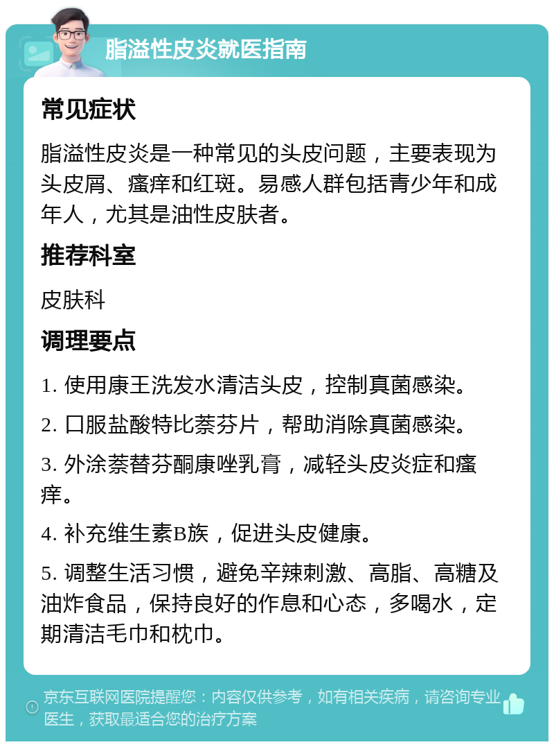 脂溢性皮炎就医指南 常见症状 脂溢性皮炎是一种常见的头皮问题，主要表现为头皮屑、瘙痒和红斑。易感人群包括青少年和成年人，尤其是油性皮肤者。 推荐科室 皮肤科 调理要点 1. 使用康王洗发水清洁头皮，控制真菌感染。 2. 口服盐酸特比萘芬片，帮助消除真菌感染。 3. 外涂萘替芬酮康唑乳膏，减轻头皮炎症和瘙痒。 4. 补充维生素B族，促进头皮健康。 5. 调整生活习惯，避免辛辣刺激、高脂、高糖及油炸食品，保持良好的作息和心态，多喝水，定期清洁毛巾和枕巾。