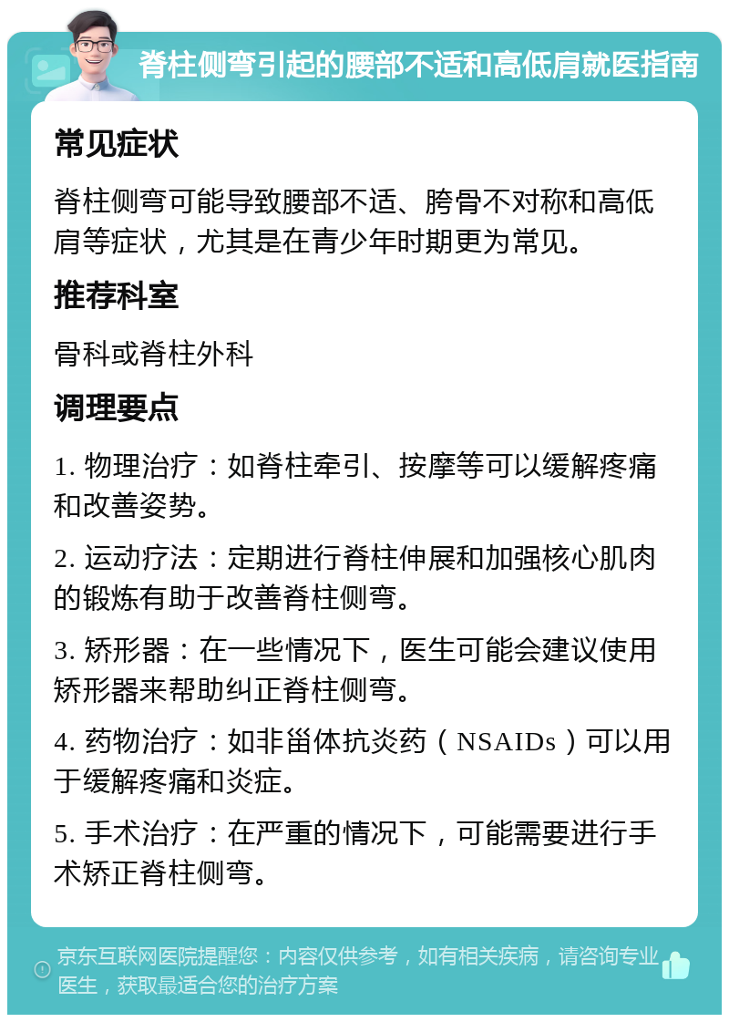 脊柱侧弯引起的腰部不适和高低肩就医指南 常见症状 脊柱侧弯可能导致腰部不适、胯骨不对称和高低肩等症状，尤其是在青少年时期更为常见。 推荐科室 骨科或脊柱外科 调理要点 1. 物理治疗：如脊柱牵引、按摩等可以缓解疼痛和改善姿势。 2. 运动疗法：定期进行脊柱伸展和加强核心肌肉的锻炼有助于改善脊柱侧弯。 3. 矫形器：在一些情况下，医生可能会建议使用矫形器来帮助纠正脊柱侧弯。 4. 药物治疗：如非甾体抗炎药（NSAIDs）可以用于缓解疼痛和炎症。 5. 手术治疗：在严重的情况下，可能需要进行手术矫正脊柱侧弯。