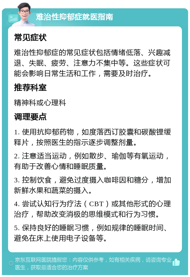 难治性抑郁症就医指南 常见症状 难治性抑郁症的常见症状包括情绪低落、兴趣减退、失眠、疲劳、注意力不集中等。这些症状可能会影响日常生活和工作，需要及时治疗。 推荐科室 精神科或心理科 调理要点 1. 使用抗抑郁药物，如度落西订胶囊和碳酸锂缓释片，按照医生的指示逐步调整剂量。 2. 注意适当运动，例如散步、瑜伽等有氧运动，有助于改善心情和睡眠质量。 3. 控制饮食，避免过度摄入咖啡因和糖分，增加新鲜水果和蔬菜的摄入。 4. 尝试认知行为疗法（CBT）或其他形式的心理治疗，帮助改变消极的思维模式和行为习惯。 5. 保持良好的睡眠习惯，例如规律的睡眠时间、避免在床上使用电子设备等。