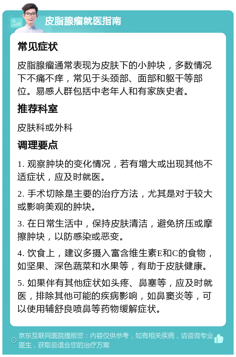 皮脂腺瘤就医指南 常见症状 皮脂腺瘤通常表现为皮肤下的小肿块，多数情况下不痛不痒，常见于头颈部、面部和躯干等部位。易感人群包括中老年人和有家族史者。 推荐科室 皮肤科或外科 调理要点 1. 观察肿块的变化情况，若有增大或出现其他不适症状，应及时就医。 2. 手术切除是主要的治疗方法，尤其是对于较大或影响美观的肿块。 3. 在日常生活中，保持皮肤清洁，避免挤压或摩擦肿块，以防感染或恶变。 4. 饮食上，建议多摄入富含维生素E和C的食物，如坚果、深色蔬菜和水果等，有助于皮肤健康。 5. 如果伴有其他症状如头疼、鼻塞等，应及时就医，排除其他可能的疾病影响，如鼻窦炎等，可以使用辅舒良喷鼻等药物缓解症状。