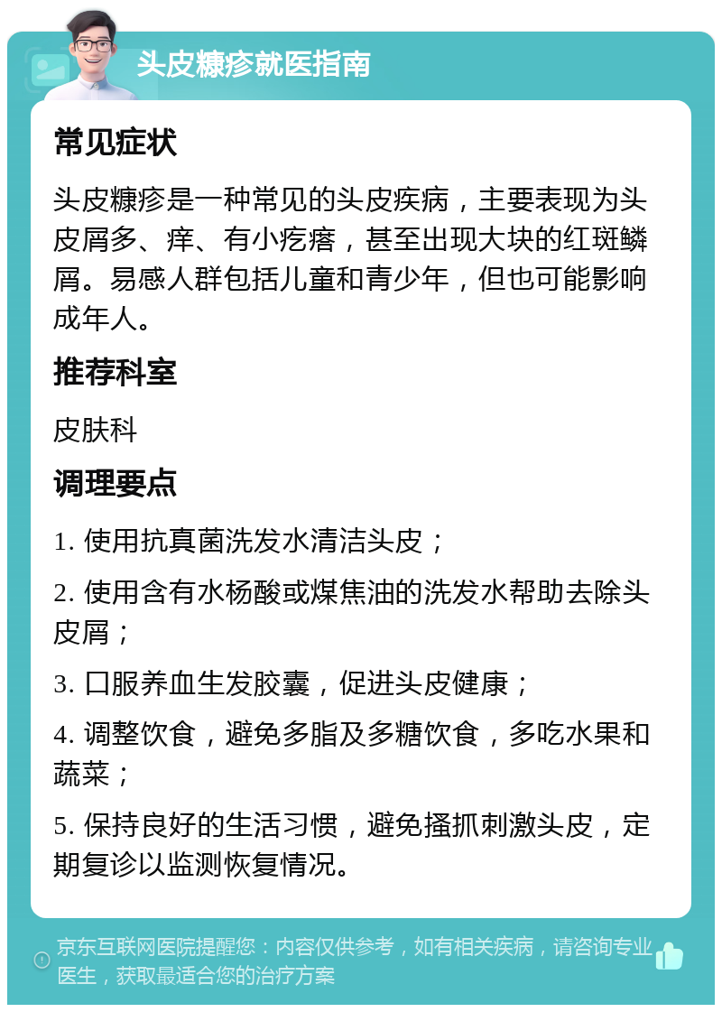 头皮糠疹就医指南 常见症状 头皮糠疹是一种常见的头皮疾病，主要表现为头皮屑多、痒、有小疙瘩，甚至出现大块的红斑鳞屑。易感人群包括儿童和青少年，但也可能影响成年人。 推荐科室 皮肤科 调理要点 1. 使用抗真菌洗发水清洁头皮； 2. 使用含有水杨酸或煤焦油的洗发水帮助去除头皮屑； 3. 口服养血生发胶囊，促进头皮健康； 4. 调整饮食，避免多脂及多糖饮食，多吃水果和蔬菜； 5. 保持良好的生活习惯，避免搔抓刺激头皮，定期复诊以监测恢复情况。