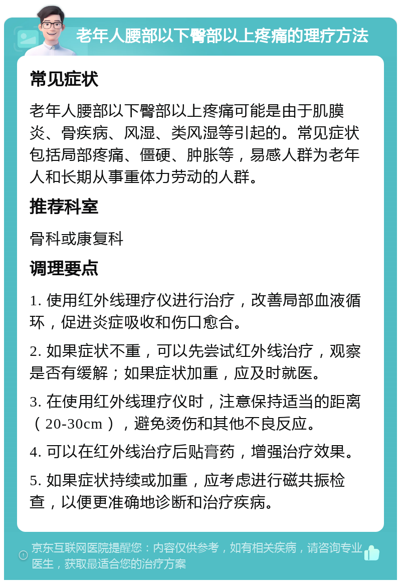 老年人腰部以下臀部以上疼痛的理疗方法 常见症状 老年人腰部以下臀部以上疼痛可能是由于肌膜炎、骨疾病、风湿、类风湿等引起的。常见症状包括局部疼痛、僵硬、肿胀等，易感人群为老年人和长期从事重体力劳动的人群。 推荐科室 骨科或康复科 调理要点 1. 使用红外线理疗仪进行治疗，改善局部血液循环，促进炎症吸收和伤口愈合。 2. 如果症状不重，可以先尝试红外线治疗，观察是否有缓解；如果症状加重，应及时就医。 3. 在使用红外线理疗仪时，注意保持适当的距离（20-30cm），避免烫伤和其他不良反应。 4. 可以在红外线治疗后贴膏药，增强治疗效果。 5. 如果症状持续或加重，应考虑进行磁共振检查，以便更准确地诊断和治疗疾病。