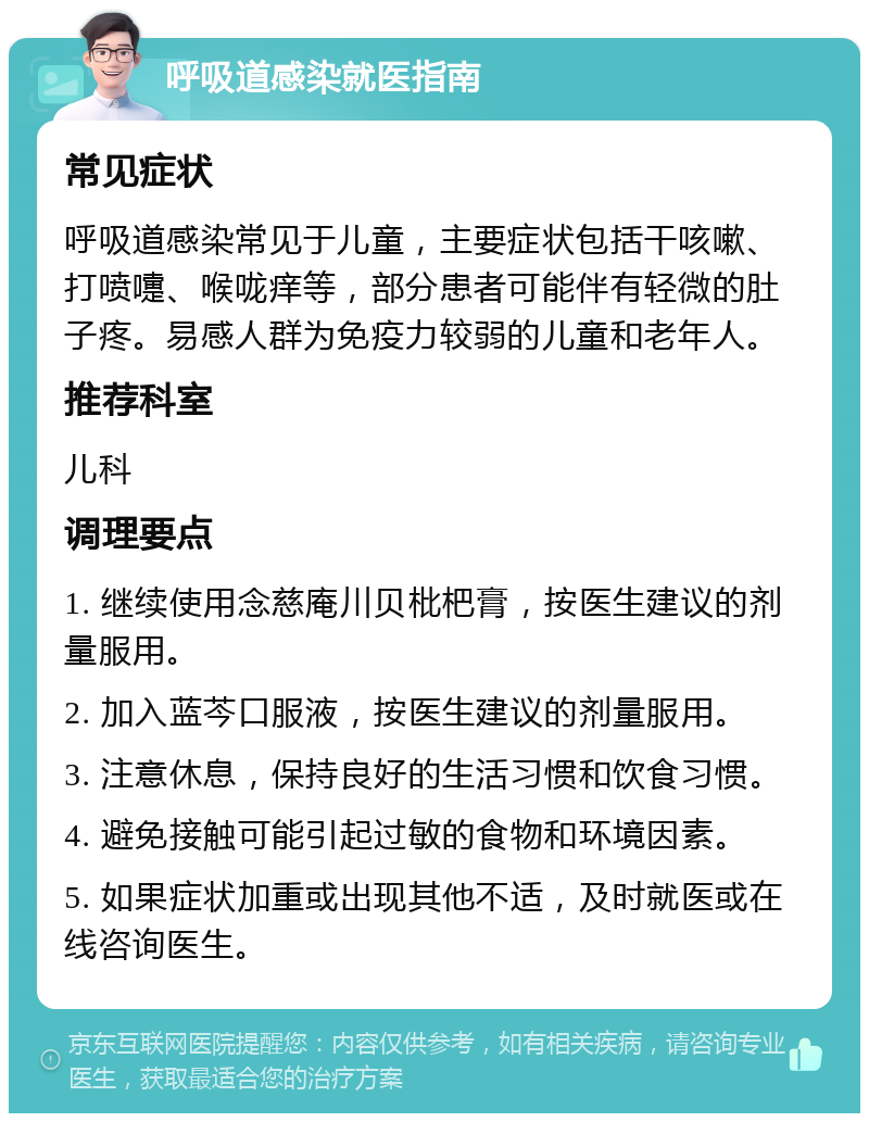 呼吸道感染就医指南 常见症状 呼吸道感染常见于儿童，主要症状包括干咳嗽、打喷嚏、喉咙痒等，部分患者可能伴有轻微的肚子疼。易感人群为免疫力较弱的儿童和老年人。 推荐科室 儿科 调理要点 1. 继续使用念慈庵川贝枇杷膏，按医生建议的剂量服用。 2. 加入蓝芩口服液，按医生建议的剂量服用。 3. 注意休息，保持良好的生活习惯和饮食习惯。 4. 避免接触可能引起过敏的食物和环境因素。 5. 如果症状加重或出现其他不适，及时就医或在线咨询医生。