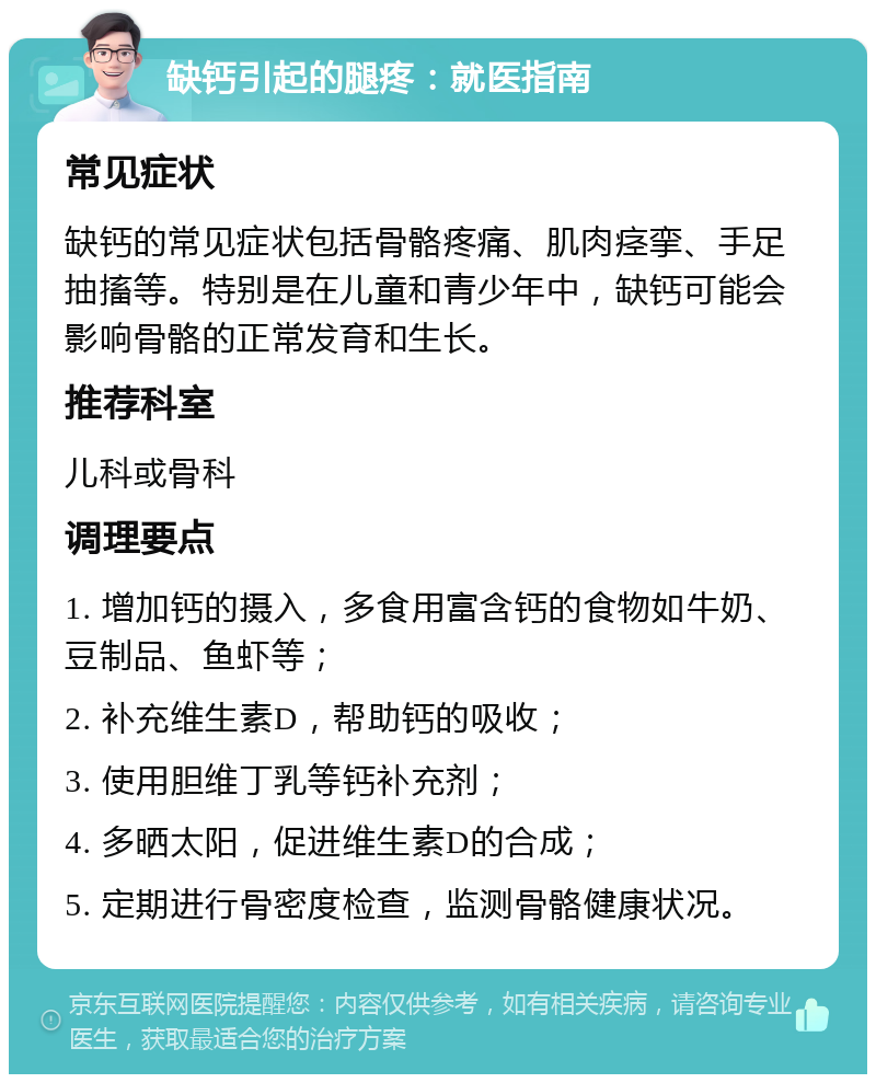 缺钙引起的腿疼：就医指南 常见症状 缺钙的常见症状包括骨骼疼痛、肌肉痉挛、手足抽搐等。特别是在儿童和青少年中，缺钙可能会影响骨骼的正常发育和生长。 推荐科室 儿科或骨科 调理要点 1. 增加钙的摄入，多食用富含钙的食物如牛奶、豆制品、鱼虾等； 2. 补充维生素D，帮助钙的吸收； 3. 使用胆维丁乳等钙补充剂； 4. 多晒太阳，促进维生素D的合成； 5. 定期进行骨密度检查，监测骨骼健康状况。