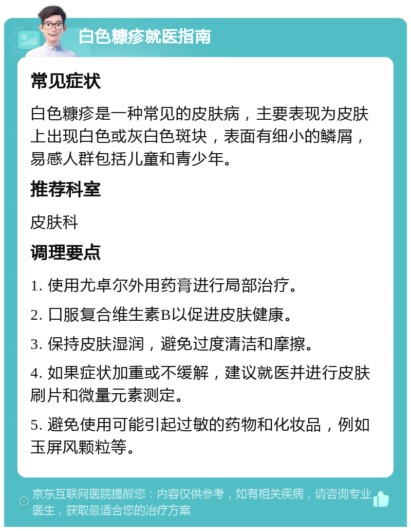 白色糠疹就医指南 常见症状 白色糠疹是一种常见的皮肤病，主要表现为皮肤上出现白色或灰白色斑块，表面有细小的鳞屑，易感人群包括儿童和青少年。 推荐科室 皮肤科 调理要点 1. 使用尤卓尔外用药膏进行局部治疗。 2. 口服复合维生素B以促进皮肤健康。 3. 保持皮肤湿润，避免过度清洁和摩擦。 4. 如果症状加重或不缓解，建议就医并进行皮肤刷片和微量元素测定。 5. 避免使用可能引起过敏的药物和化妆品，例如玉屏风颗粒等。