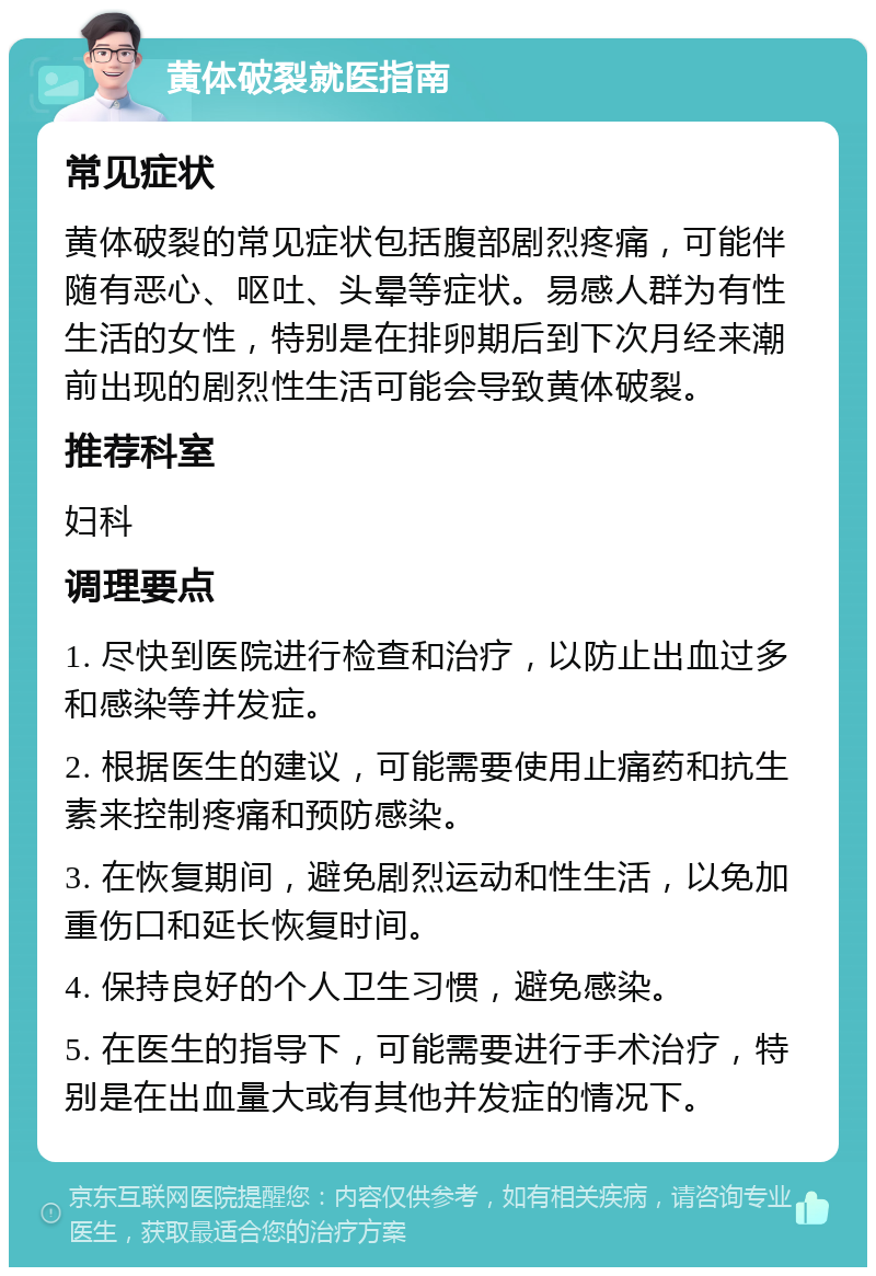 黄体破裂就医指南 常见症状 黄体破裂的常见症状包括腹部剧烈疼痛，可能伴随有恶心、呕吐、头晕等症状。易感人群为有性生活的女性，特别是在排卵期后到下次月经来潮前出现的剧烈性生活可能会导致黄体破裂。 推荐科室 妇科 调理要点 1. 尽快到医院进行检查和治疗，以防止出血过多和感染等并发症。 2. 根据医生的建议，可能需要使用止痛药和抗生素来控制疼痛和预防感染。 3. 在恢复期间，避免剧烈运动和性生活，以免加重伤口和延长恢复时间。 4. 保持良好的个人卫生习惯，避免感染。 5. 在医生的指导下，可能需要进行手术治疗，特别是在出血量大或有其他并发症的情况下。