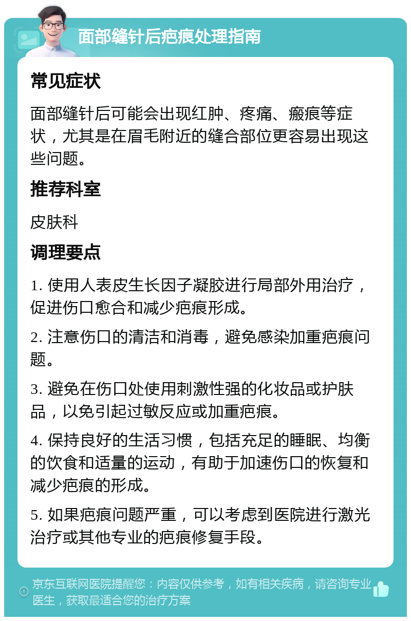 面部缝针后疤痕处理指南 常见症状 面部缝针后可能会出现红肿、疼痛、瘢痕等症状，尤其是在眉毛附近的缝合部位更容易出现这些问题。 推荐科室 皮肤科 调理要点 1. 使用人表皮生长因子凝胶进行局部外用治疗，促进伤口愈合和减少疤痕形成。 2. 注意伤口的清洁和消毒，避免感染加重疤痕问题。 3. 避免在伤口处使用刺激性强的化妆品或护肤品，以免引起过敏反应或加重疤痕。 4. 保持良好的生活习惯，包括充足的睡眠、均衡的饮食和适量的运动，有助于加速伤口的恢复和减少疤痕的形成。 5. 如果疤痕问题严重，可以考虑到医院进行激光治疗或其他专业的疤痕修复手段。