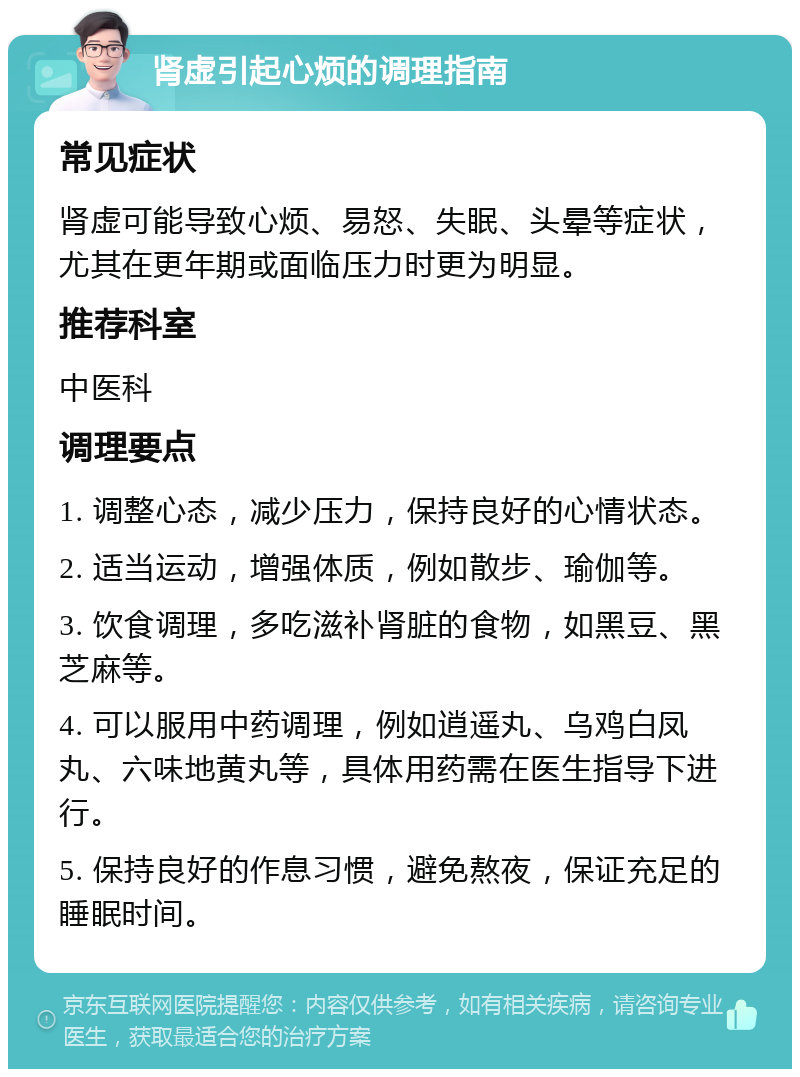 肾虚引起心烦的调理指南 常见症状 肾虚可能导致心烦、易怒、失眠、头晕等症状，尤其在更年期或面临压力时更为明显。 推荐科室 中医科 调理要点 1. 调整心态，减少压力，保持良好的心情状态。 2. 适当运动，增强体质，例如散步、瑜伽等。 3. 饮食调理，多吃滋补肾脏的食物，如黑豆、黑芝麻等。 4. 可以服用中药调理，例如逍遥丸、乌鸡白凤丸、六味地黄丸等，具体用药需在医生指导下进行。 5. 保持良好的作息习惯，避免熬夜，保证充足的睡眠时间。