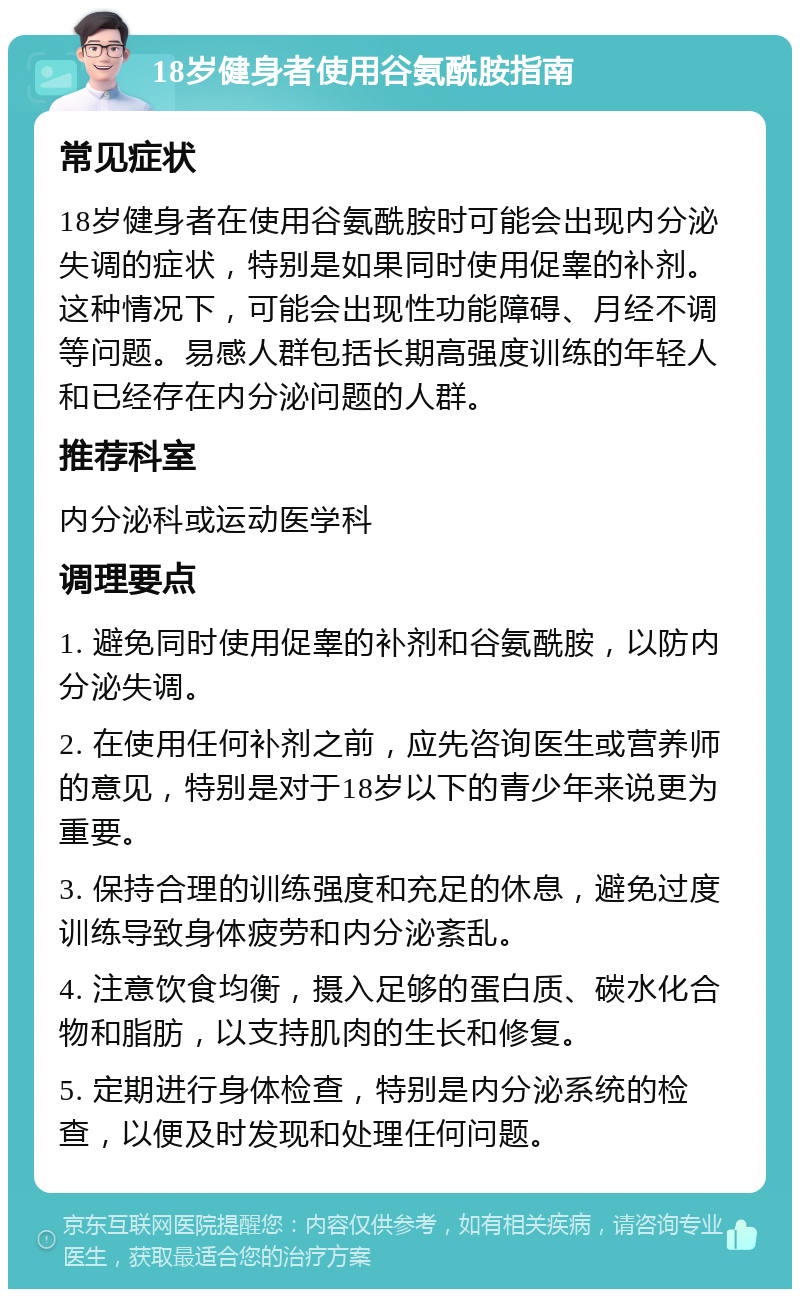 18岁健身者使用谷氨酰胺指南 常见症状 18岁健身者在使用谷氨酰胺时可能会出现内分泌失调的症状，特别是如果同时使用促睾的补剂。这种情况下，可能会出现性功能障碍、月经不调等问题。易感人群包括长期高强度训练的年轻人和已经存在内分泌问题的人群。 推荐科室 内分泌科或运动医学科 调理要点 1. 避免同时使用促睾的补剂和谷氨酰胺，以防内分泌失调。 2. 在使用任何补剂之前，应先咨询医生或营养师的意见，特别是对于18岁以下的青少年来说更为重要。 3. 保持合理的训练强度和充足的休息，避免过度训练导致身体疲劳和内分泌紊乱。 4. 注意饮食均衡，摄入足够的蛋白质、碳水化合物和脂肪，以支持肌肉的生长和修复。 5. 定期进行身体检查，特别是内分泌系统的检查，以便及时发现和处理任何问题。