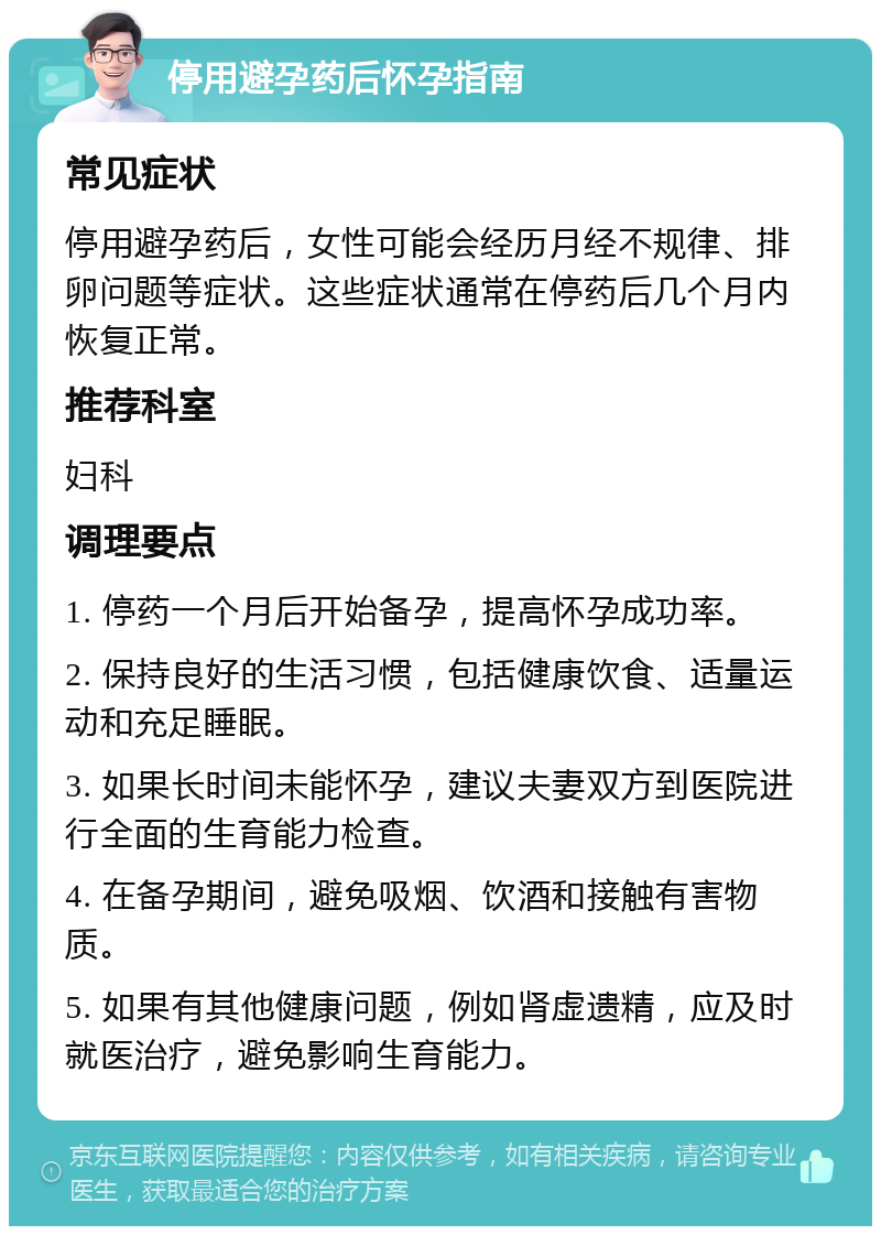 停用避孕药后怀孕指南 常见症状 停用避孕药后，女性可能会经历月经不规律、排卵问题等症状。这些症状通常在停药后几个月内恢复正常。 推荐科室 妇科 调理要点 1. 停药一个月后开始备孕，提高怀孕成功率。 2. 保持良好的生活习惯，包括健康饮食、适量运动和充足睡眠。 3. 如果长时间未能怀孕，建议夫妻双方到医院进行全面的生育能力检查。 4. 在备孕期间，避免吸烟、饮酒和接触有害物质。 5. 如果有其他健康问题，例如肾虚遗精，应及时就医治疗，避免影响生育能力。