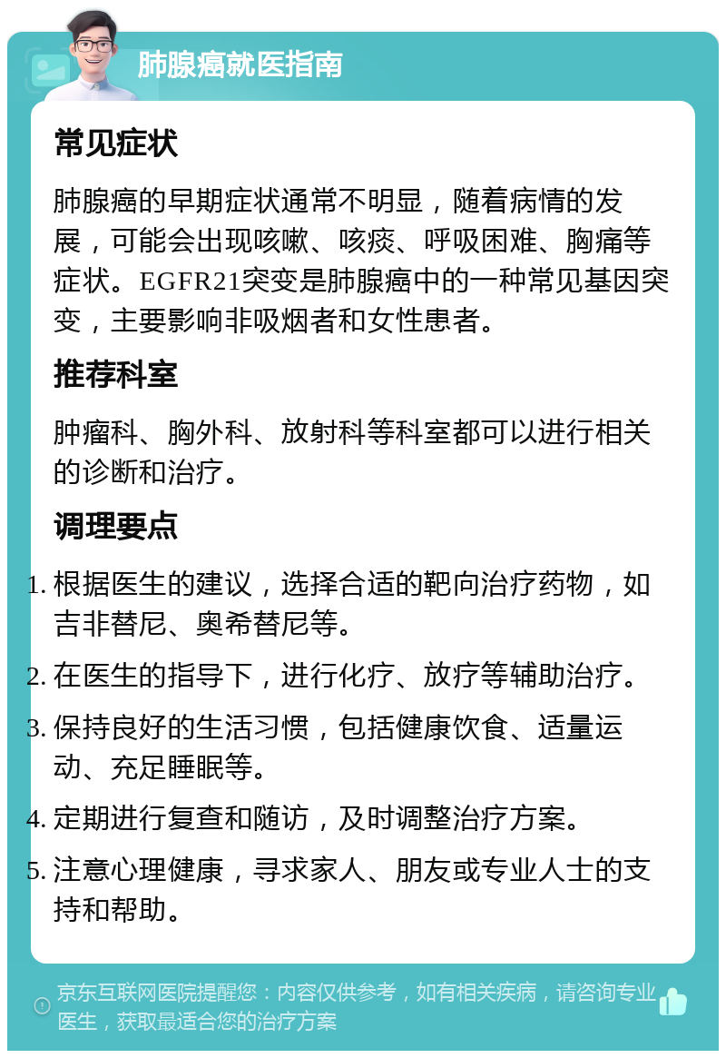 肺腺癌就医指南 常见症状 肺腺癌的早期症状通常不明显，随着病情的发展，可能会出现咳嗽、咳痰、呼吸困难、胸痛等症状。EGFR21突变是肺腺癌中的一种常见基因突变，主要影响非吸烟者和女性患者。 推荐科室 肿瘤科、胸外科、放射科等科室都可以进行相关的诊断和治疗。 调理要点 根据医生的建议，选择合适的靶向治疗药物，如吉非替尼、奥希替尼等。 在医生的指导下，进行化疗、放疗等辅助治疗。 保持良好的生活习惯，包括健康饮食、适量运动、充足睡眠等。 定期进行复查和随访，及时调整治疗方案。 注意心理健康，寻求家人、朋友或专业人士的支持和帮助。